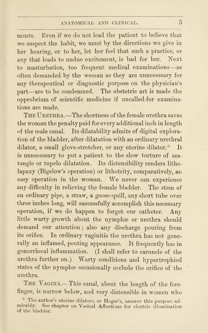 ments. Even if we do not lead the patient to believe that we suspect the habit, we must by the directions we give in her hearing, or to her, let her feel that such a practice, or any that leads to undue excitement, is bad for her. Next to masturbation, too frequent medical examinations—as often demanded by the woman as they are unnecessary for any therapeutical or diagnostic purpose on the physician’s part—are to be condemned. The obstetric art is made the opprobrium of scientific medicine if uncalled-for examina- tions are made. The Urethra.—The shortness of the female urethra saves the woman the penalty paid for every additional inch in length of the male canal. Its dilatability admits of digital explora- tion of the bladder, after dilatation with an ordinary urethral dilator, a small glove-stretcher, or any uterine dilator.' It is unnecessary to put a patient to the slow torture of sea- tangle or tupelo dilatation. Its distensibility renders litho- lapaxy (Bigelow’s operation) or lithotrity, comparatively, an easy operation in the woman. We never can experience any difficulty in relieving the female bladder. The stem of an ordinary pipe, a straw, a goose-quill, any short tube over three inches long, will successfully accomplish this necessary operation, if we do happen to forget our catheter. Any little warty growth about the nymphse or urethra should demand our attention; also any discharge pouring from its orifice. In ordinary vaginitis the urethra has not gene- rally an inflamed, pouting appearance. It frequently has in gonorrhoeal inflammation. (I shall refer to caruncle of the urethra further on.) A\ arty conditions and hypertrophied states of the nymphse occasionally occlude the orifice of the urethra. The Vagina.— This canal, about the length of the fore- finger, is narrow below, and very distensible in women who The author’s uterine dilators, or Hegar’s, answer this purpose ad- mirably. See chapter on Vesical Affections for electric illumination of the bladder.