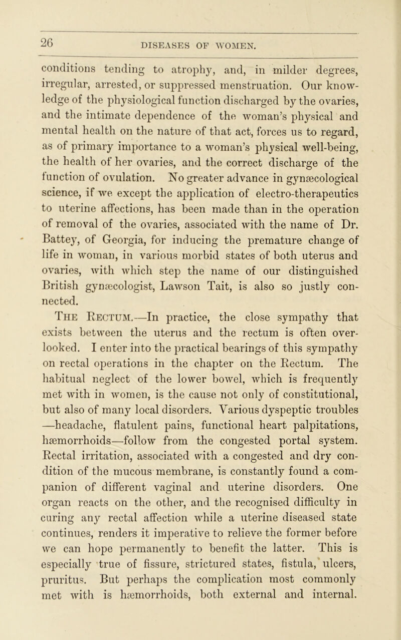 conditions tending to atrophy, and, in milder degrees, irregular, arrested, or suppressed menstruation. Our know- ledge of the physiological function discharged by the ovaries, and the intimate dependence of the woman’s physical and mental health on the nature of that act, forces us to regard, as of primary importance to a woman’s physical well-being, the health of her ovaries, and the correct discharge of the function of ovulation. No greater advance in gynaecological science, if we except the application of electro-therapeutics to uterine affections, has been made than in the operation of removal of the ovaries, associated with the name of Dr. Battey, of Georgia, for inducing the premature change of life in woman, in various morbid states of both uterus and ovaries, with which step the name of our distinguished British gynaecologist, Lawson Tait, is also so justly con- nected. The Rectum.—In practice, the close sympathy that exists between the uterus and the rectum is often over- looked. I enter into the practical bearings of this sympathy on rectal operations in the chapter on the Rectum. The habitual neglect of the lower bowel, which is frequently met with in women, is the cause not only of constitutional, but also of many local disorders. Various dyspeptic troubles —headache, flatulent pains, functional heart palpitations, haemorrhoids—follow from the congested portal system. Rectal irritation, associated with a congested and dry con- dition of the mucous membrane, is constantly found a com- panion of different vaginal and uterine disorders. One organ reacts on the other, and the recognised difficulty in curing any rectal affection while a uterine diseased state continues, renders it imperative to relieve the former before we can hope permanently to benefit the latter. This is especially true of fissure, strictured states, fistula, ulcers, pruritus. But perhaps the complication most commonly met with is haemorrhoids, both external and internal.