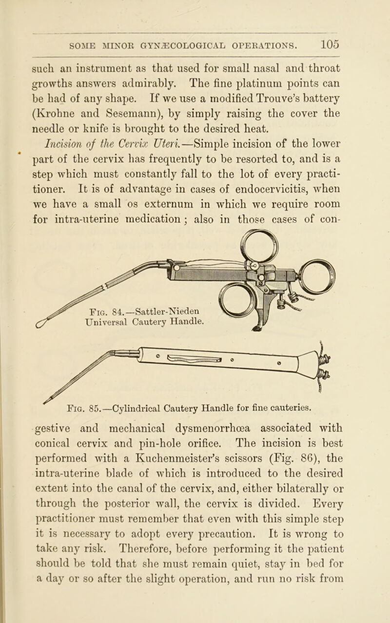 such an instrument as that used for small nasal and throat growths answers admirably. The fine platinum points can be had of any shape. If we use a modified Trouve’s battery (Krohne and Sesemann), by simply raising the cover the needle or knife is brought to the desired heat. Incision of the Cervix Uteri.—Simple incision of the lower part of the cervix has frequently to be resorted to, and is a step which must constantly fall to the lot of every practi- tioner. It is of advantage in cases of endocervicitis, when we have a small os externum in which we require room for intra-uterine medication ; also in those cases of con- gestive and mechanical dysmenorrhoea associated with conical cervix and pin-hole orifice. The incision is best performed with a Kuchenmeister’s scissors (Fig. 86), the intra-uterine blade of which is introduced to the desired extent into the canal of the cervix, and, either bilaterally or through the posterior wall, the cervix is divided. Every practitioner must remember that even with this simple step it is necessary to adopt every precaution. It is wrong to take any risk. Therefore, before performing it the patient should be told that she must remain quiet, stay in bed for a day or so after the slight operation, and run no risk from