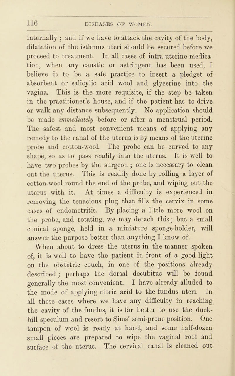 internally ; and if we have to attack the cavity of the body, dilatation of the isthmus uteri should be secured before we proceed to treatment. In all cases of intra-uterine medica- tion, when any caustic or astringent has been used, I believe it to be a safe practice to insert a pledget of absorbent or salicylic acid wool and glycerine into the vagina. This is the more requisite, if the step be taken in the practitioner’s house, and if the patient has to drive or walk any distance subsequently. No application should be made immediately before or after a menstrual period. The safest and most convenient means of applying any remedy to the canal of the uterus is by means of the uterine probe and cotton-wool. The probe can be curved to any shape, so as to pass readily into the uterus. It is well to have two probes by the surgeon ; one is necessary to clean out the uterus. This is readily done by rolling a layer of cotton-wool round the end of the probe, and wiping out the uterus with it. At times a difficulty is experienced in removing the tenacious plug that fills the cervix in some cases of endometritis. By placing a little more wool on the probe, and rotating, we may detach this; but a small conical sponge, held in a miniature sponge holder, will answer the purpose better than anything I know of. When about to dress the uterus in the manner spoken of, it is well to have the patient in front of a good light on the obstetric couch, in one of the positions already described; perhaps the dorsal decubitus will be found generally the most convenient. I have already alluded to the mode of applying nitric acid to the fundus uteri. In all these cases where we have any difficulty in reaching the cavity of the fundus, it is far better to use the duck- bill speculum and resort to Sims’ semi-prone position. One tampon of wool is ready at hand, and some half-dozen small pieces are prepared to wipe the vaginal roof and surface of the uterus. The cervical canal is cleaned out