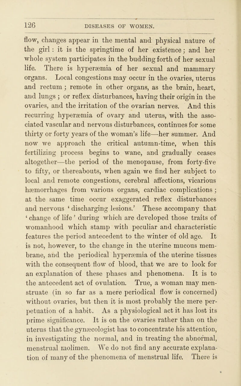flow, changes appear in the mental and physical nature of the girl : it is the springtime of her existence; and her whole system participates in the budding forth of her sexual life. There is hypersemia of her sexual and mammary organs. Local congestions may occur in the ovaries, uterus and rectum ; remote in other organs, as the brain, heart, and lungs ; or reflex disturbances, having their origin in the ovaries, and the irritation of the ovarian nerves. And this recurring hypersemia of ovary and uterus, with the asso- ciated vascular and nervous disturbances, continues for some thirty or forty years of the woman’s life—her summer. And now we approach the critical autumn-time, when this fertilizing process begins to wane, and gradually ceases altogether—the period of the menopause, from forty-five to fifty, or thereabouts, when again we find her subject to local and remote congestions, cerebral affections, vicarious haemorrhages from various organs, cardiac complications ; at the same time occur exaggerated reflex disturbances and nervous ‘ discharging lesions.’ These accompany that ‘ change of life ’ during which are developed those traits of womanhood which stamp with peculiar and characteristic features the period antecedent to the winter of old age. It is not, however, to the change in the uterine mucous mem- brane, and the periodical hypersemia of the uterine tissues with the consequent flow of blood, that we are to look for an explanation of these phases and phenomena. It is to the antecedent act of ovulation. True, a woman may men- struate (in so far as a mere periodical flow is concerned) without ovaries, but then it is most probably the mere per- petuation of a habit. As a physiological act it has lost its prime significance. It is on the ovaries rather than on the uterus that the gynaecologist has to concentrate his attention, in investigating the normal, and in treating the abnormal, menstrual molimen. We do not find any accurate explana- tion of many of the phenomena of menstrual life. There is