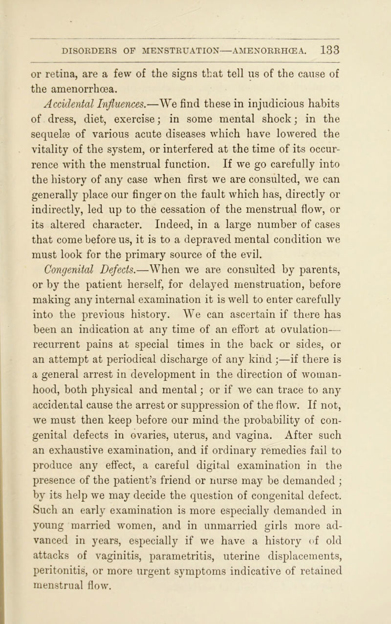 or retina, are a few of the signs that tell us of the cause of the amenorrhoea. Accidental Influences.—We find these in injudicious habits of dress, diet, exercise; in some mental shock; in the sequelae of various acute diseases which have lowered the vitality of the system, or interfered at the time of its occur- rence with the menstrual function. If we go carefully into the history of any case when first we are consulted, we can generally place our finger on the fault which has, directly or indirectly, led up to the cessation of the menstrual flow, or its altered character. Indeed, in a large number of cases that come before us, it is to a depraved mental condition we must look for the primary source of the evil. Congenital Defects.—When we are consulted by parents, or by the patient herself, for delayed menstruation, before making any internal examination it is well to enter carefully into the previous history. We can ascertain if there has been an indication at any time of an effort at ovulation- recurrent pains at special times in the back or sides, or an attempt at periodical discharge of any kind ;—if there is a general arrest in development in the direction of woman- hood, both physical and mental; or if we can trace to any accidental cause the arrest or suppression of the flow. If not, we must then keep before our mind the probability of con- genital defects in ovaries, uterus, and vagina. After such an exhaustive examination, and if ordinary remedies fail to produce any effect, a careful digital examination in the presence of the patient’s friend or nurse may be demanded ; by its help we may decide the question of congenital defect. Such an early examination is more especially demanded in young married women, and in unmarried girls more ad- vanced in years, especially if we have a history of old attacks of vaginitis, parametritis, uterine displacements, peritonitis, or more urgent symptoms indicative of retained menstrual flow.