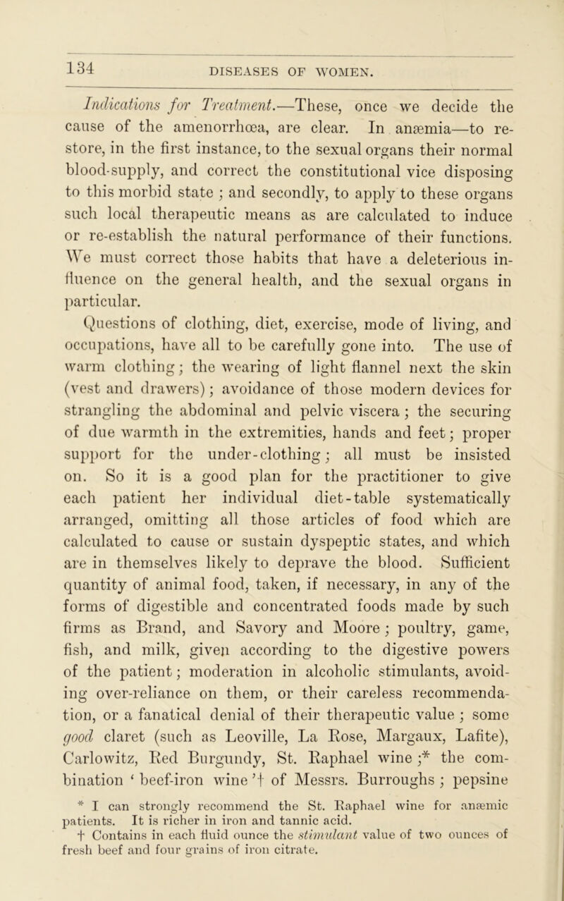 Indications for Treatment.—These, once we decide the cause of the amenorrhoea, are clear. In anaemia—to re- store, in the first instance, to the sexual organs their normal bloocl-supply, and correct the constitutional vice disposing to this morbid state ; and secondly, to apply to these organs such local therapeutic means as are calculated to induce or re-establish the natural performance of their functions. M e must correct those habits that have a deleterious in- fluence on the general health, and the sexual organs in particular. Questions of clothing, diet, exercise, mode of living, and occupations, have all to be carefully gone into. The use of warm clothing; the wearing of light flannel next the skin (vest and drawers); avoidance of those modern devices for strangling the abdominal and pelvic viscera ; the securing of due warmth in the extremities, hands and feet; proper support for the under-clothing; all must be insisted on. So it is a good plan for the practitioner to give each patient her individual diet-table systematically arranged, omitting all those articles of food which are calculated to cause or sustain dyspeptic states, and which are in themselves likely to deprave the blood. Sufficient quantity of animal food, taken, if necessary, in any of the forms of digestible and concentrated foods made by such firms as Brand, and Savory and Moore ; poultry, game, fish, and milk, given according to the digestive powers of the patient; moderation in alcoholic stimulants, avoid- ing over-reliance on them, or their careless recommenda- tion, or a fanatical denial of their therapeutic value ; some good claret (such as Leoville, La Rose, Margaux, Lafite), Carlo witz, Red Burgundy, St. Raphael wine ;* the com- bination * beef-iron wine 5t of Messrs. Burroughs ; pepsine * I can strongly recommend the St. Raphael wine for anaemic patients. It is richer in iron and tannic acid. t Contains in each fluid ounce the stimulant value of two ounces of fresh beef and four grains of iron citrate.