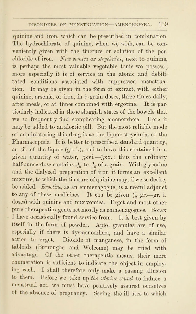 quinine and iron, which can be prescribed in combination. The hydrochlorate of quinine, when we wish, can be con- veniently given with the tincture or solution of the per- chloride of iron. Nux vomica or strychnine, next to quinine, is perhaps the most valuable vegetable tonic we possess; more especially it is of service in the atonic and debili- tated conditions associated with suppressed menstrua- tion. It may be given in the form of extract, with either quinine, arsenic, or iron, in f-grain doses, three times daily, after meals, or at times combined with ergotine. It is par- ticularly indicated in those sluggish states of the bowels that we so frequently find complicating amenorrhoea. Here it may be added to an aloetic pill. But the most reliable mode of administering this drug is as the liquor strychnise of the Pharmacopoeia. It is better to prescribe a standard quantity, as Jii. of the liquor (gr. i.), and to have this contained in a given quantity of water, ^xvi.—gxx. ; thus the ordinary half-ounce dose contains ^ to of a grain. With glycerine and the dialyzed preparation of iron it forms an excellent mixture, to which the tincture of quinine may, if we so desire, be added. Ergotine, as an emmenagogue, is a useful adjunct to any of these medicines. It can be given (J gr.—gr. i. doses) with quinine and nux vomica. Ergot and most other pure therapeutic agents act mostly as emmenagogues. Borax I have occasionally found service from. It is best given by itself in the form of powder. Apiol granules are of use, especially if there is dysmenorrhoea, and have a similar action to ergot. Dioxide of manganese, in the form of tabloids (Burroughs and Welcome) may be tried with advantage. Of the other therapeutic means, their mere enumeration is sufficient to indicate the object in employ- ing each. I shall therefore only make a passing allusion to them. Before we take up the uterine sound to induce a menstrual act, we must have positively assured ourselves of the absence of pregnancy. Seeing the ill uses to which