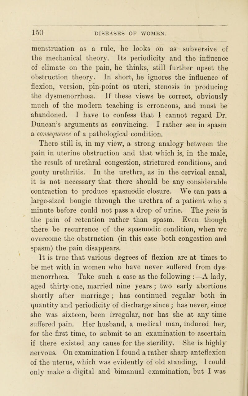 menstruation as a rule, he looks on as subversive of the mechanical theory. Its periodicity and the influence of climate on the pain, he thinks, still further upset the obstruction theory. In short, he ignores the influence of flexion, version, pin-point os uteri, stenosis in producing the dysmenorrhcea. If these views be correct, obviously much of the modern teaching is erroneous, and must be abandoned. I have to confess that I cannot regard Dr. Duncan’s arguments as convincing. I rather see in spasm a ccmsecpaence of a pathological condition. There still is, in my view, a strong analogy between the pain in uterine obstruction and that which is, in the male, the result of urethral congestion, strictured conditions, and gouty urethritis. In the urethra, as in the cervical canal, it is not necessary that there should be any considerable contraction to produce spasmodic closure. We can pass a large-sized bougie through the urethra of a patient who a minute before could not pass a drop of urine. The pain is the pain of retention rather than spasm. Even though there be recurrence of the spasmodic condition, when we overcome the obstruction (in this case both congestion and spasm) the pain disappears. It is true that various degrees of flexion are at times to be met with in women who have never suffered from dys- menorrhoea. Take such a case as the following :—A lady, aged thirty-one, married nine years ; two early abortions shortly after marriage; has continued regular both in quantity and periodicity of discharge since ; has never, since she was sixteen, been irregular, nor has she at any time suffered pain. Her husband, a medical man, induced her, for the first time, to submit to an examination to ascertain if there existed any cause for the sterility. She is highly nervous. On examination I found a rather sharp anteflexion of the uterus, which was evidently of old standing. I could only make a digital and bimanual examination, but I was