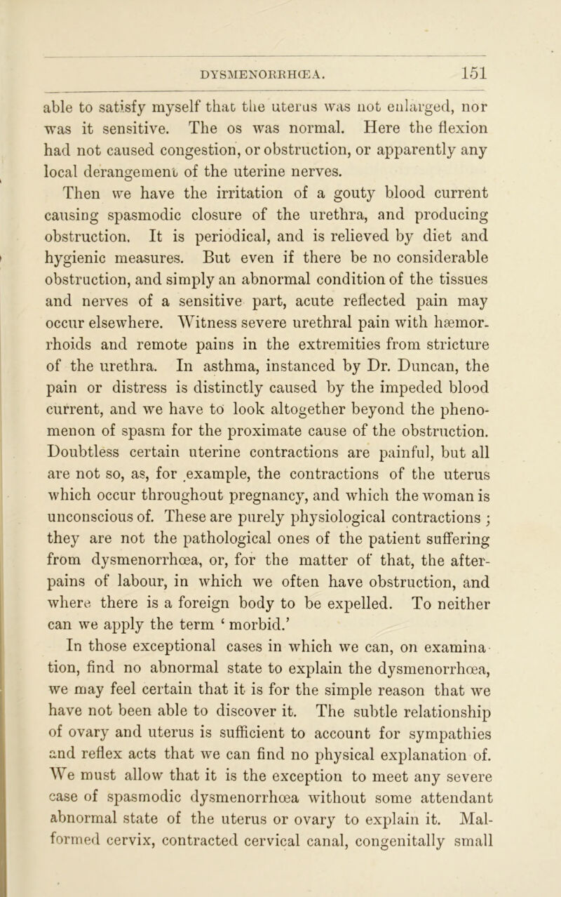 able to satisfy myself that the uterus was not enlarged, nor was it sensitive. The os was normal. Here the flexion had not caused congestion, or obstruction, or apparently any local derangement of the uterine nerves. Then we have the irritation of a gouty blood current causing spasmodic closure of the urethra, and producing obstruction. It is periodical, and is relieved by diet and hygienic measures. But even if there be no considerable obstruction, and simply an abnormal condition of the tissues and nerves of a sensitive part, acute reflected pain may occur elsewhere. Witness severe urethral pain with haemor- rhoids and remote pains in the extremities from stricture of the urethra. In asthma, instanced by Dr. Duncan, the pain or distress is distinctly caused by the impeded blood current, and we have to look altogether beyond the pheno- menon of spasm for the proximate cause of the obstruction. Doubtless certain uterine contractions are painful, but all are not so, as, for example, the contractions of the uterus which occur throughout pregnancy, and which the woman is unconscious of. These are purely physiological contractions ; they are not the pathological ones of the patient suffering from dysmenorrhoea, or, for the matter of that, the after- pains of labour, in which we often have obstruction, and where there is a foreign body to be expelled. To neither can we apply the term c morbid.’ In those exceptional cases in which we can, on examina tion, find no abnormal state to explain the dysmenorrhoea, we may feel certain that it is for the simple reason that we have not been able to discover it. The subtle relationship of ovary and uterus is sufficient to account for sympathies and reflex acts that we can find no physical explanation of. We must allow that it is the exception to meet any severe case of spasmodic dysmenorrhoea without some attendant abnormal state of the uterus or ovary to explain it. Mal- formed cervix, contracted cervical canal, congenitally small