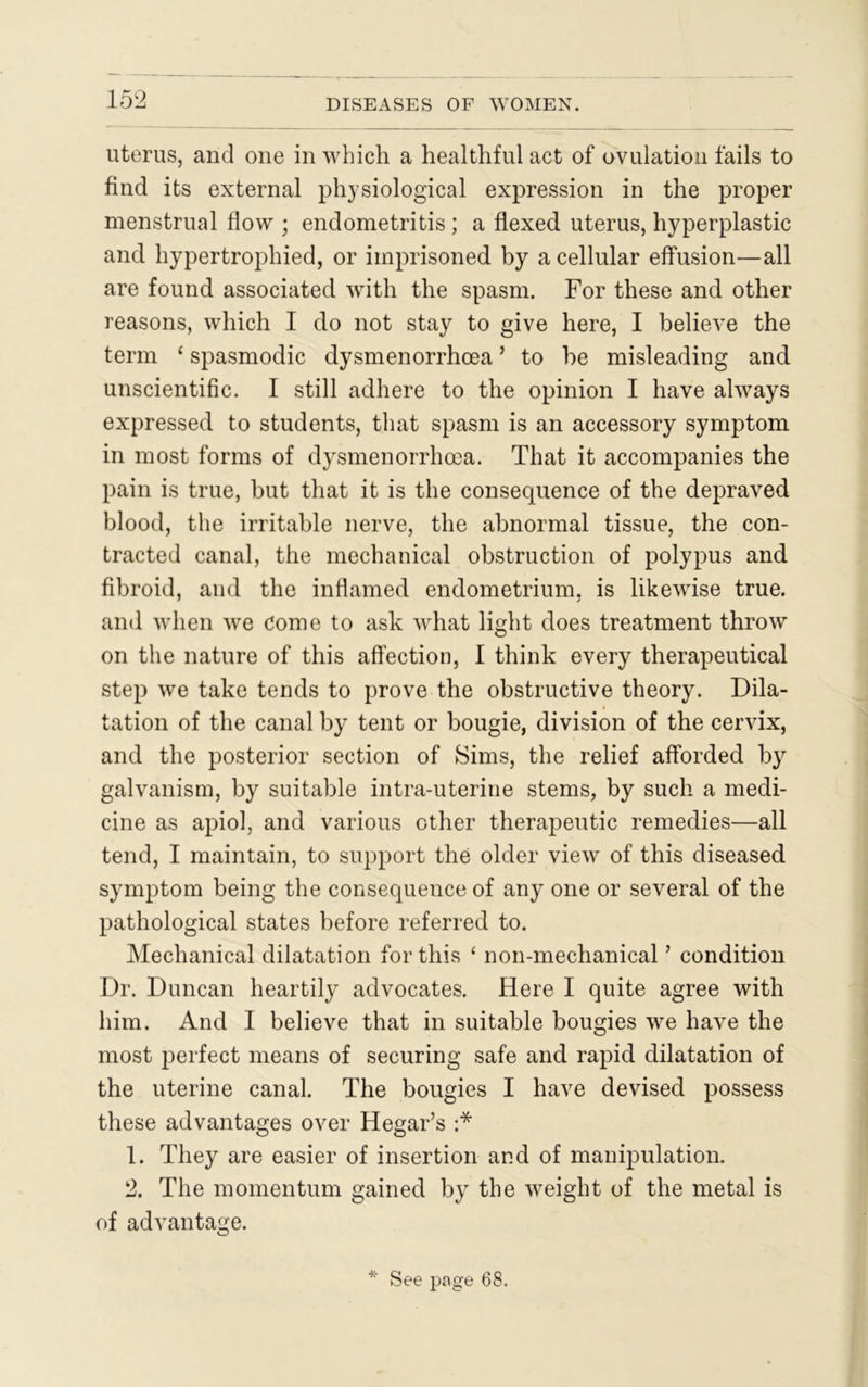 uterus, and one in which a healthful act of ovulation fails to find its external physiological expression in the proper menstrual flow ; endometritis ; a flexed uterus, hyperplastic and hypertrophied, or imprisoned by a cellular effusion—all are found associated with the spasm. For these and other reasons, which I do not stay to give here, I believe the term ‘ spasmodic dysmenorrhoea ’ to he misleading and unscientific. I still adhere to the opinion I have always expressed to students, that spasm is an accessory symptom in most forms of dysmenorrhoea. That it accompanies the pain is true, but that it is the consequence of the depraved blood, the irritable nerve, the abnormal tissue, the con- tracted canal, the mechanical obstruction of polypus and fibroid, and the inflamed endometrium, is likewise true, and when we come to ask what light does treatment throw on the nature of this affection, I think every therapeutical step we take tends to prove the obstructive theory. Dila- tation of the canal by tent or bougie, division of the cervix, and the posterior section of Sims, the relief afforded by galvanism, by suitable intra-uterine stems, by such a medi- cine as apiol, and various other therapeutic remedies—all tend, I maintain, to support the older view of this diseased symptom being the consequence of any one or several of the pathological states before referred to. Mechanical dilatation for this ‘ non-mechanical ’ condition Dr. Duncan heartily advocates. Here I quite agree with him. And I believe that in suitable bougies we have the most perfect means of securing safe and rapid dilatation of the uterine canal. The bougies I have devised possess these advantages over Hegar’s :* 1. They are easier of insertion and of manipulation. 2. The momentum gained hy the weight of the metal is of advantage. * See page 68.