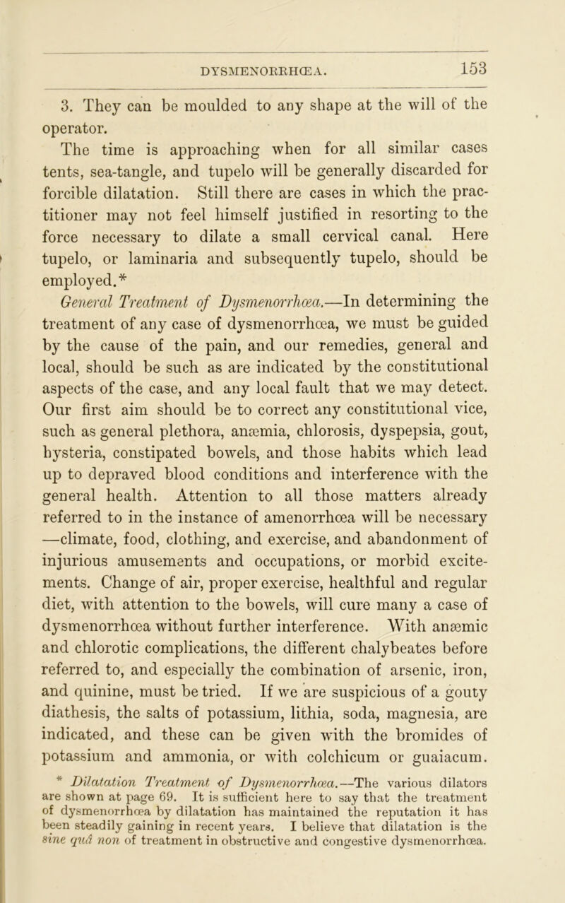 3. They can be moulded to any shape at the will of the operator. The time is approaching when for all similar cases tents, sea-tangle, and tupelo will be generally discarded for forcible dilatation. Still there are cases in which the prac- titioner may not feel himself justified in resorting to the force necessary to dilate a small cervical canal. Here tupelo, or laminaria and subsequently tupelo, should be employed.* General Treatment of Dysmenorrhoea.—In determining the treatment of any case of dysmenorrhoea, we must be guided by the cause of the pain, and our remedies, general and local, should be such as are indicated by the constitutional aspects of the case, and any local fault that we may detect. Our first aim should be to correct any constitutional vice, such as general plethora, antemia, chlorosis, dyspepsia, gout, hysteria, constipated bowels, and those habits which lead up to depraved blood conditions and interference with the general health. Attention to all those matters already referred to in the instance of amenorrhoea will be necessary —climate, food, clothing, and exercise, and abandonment of injurious amusements and occupations, or morbid excite- ments. Change of air, proper exercise, healthful and regular diet, with attention to the bowels, will cure many a case of dysmenorrhoea without further interference. With anaemic and chlorotic complications, the different chalybeates before referred to, and especially the combination of arsenic, iron, and quinine, must be tried. If we are suspicious of a gouty diathesis, the salts of potassium, lithia, soda, magnesia, are indicated, and these can be given wuth the bromides of potassium and ammonia, or with colchicum or guaiacum. Dilatation Treatment of Dysmenorrhoea.—The various dilators are shown at page 69. It is sufficient here to say that the treatment of dysmenorrhoea by dilatation has maintained the reputation it has been steadily gaining in recent years. I believe that dilatation is the sine qud non of treatment in obstructive and congestive dysmenorrhoea.