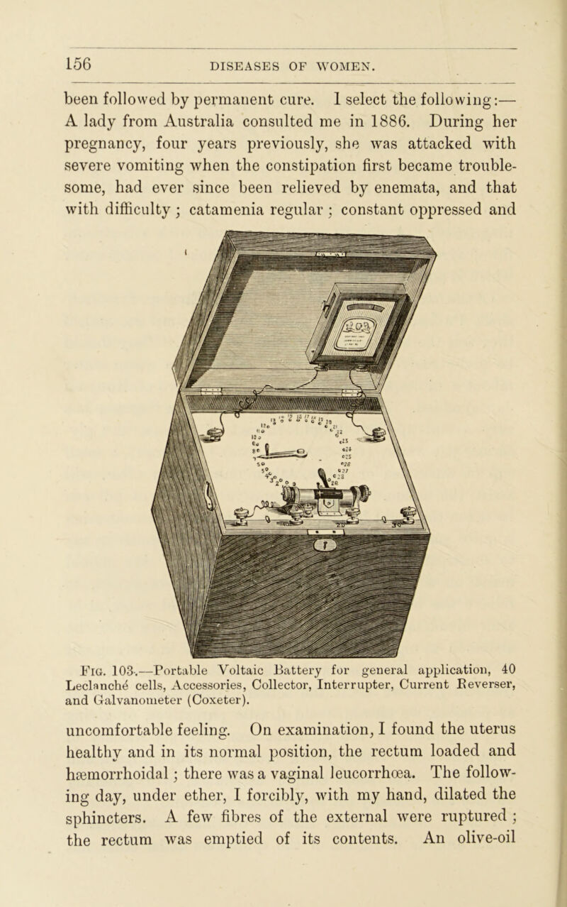 been followed by permanent cure. 1 select the following:— A lady from Australia consulted me in 1886. During her pregnancy, four years previously, she was attacked with severe vomiting when the constipation first became trouble- some, had ever since been relieved by enemata, and that with difficulty ; catamenia regular ; constant oppressed and Fig. 103-.—Portable Voltaic Battery for general application, 40 Leclanch^ cells, Accessories, Collector, Interrupter, Current Beverser, and Galvanometer (Coxeter). uncomfortable feeling. On examination, I found the uterus healthy and in its normal position, the rectum loaded and hsemorrhoidal; there was a vaginal leucorrhoea. The follow- ing day, under ether, I forcibly, with my hand, dilated the sphincters. A few fibres of the external were ruptured ; the rectum was emptied of its contents. An olive-oil