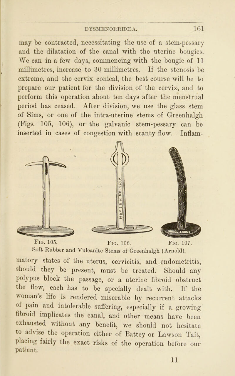 may be contracted, necessitating the use of a stem-pessary and the dilatation of the canal with the uterine bougies. We can in a few days, commencing with the bougie of 11 millimetres, increase to 30 millimetres. If the stenosis be extreme, and the cervix conical, the best course will be to prepare our patient for the division of the cervix, and to perform this operation about ten days after the menstrual period has ceased. After division, we use the glass stem of Sims, or one of the intra-uterine stems of Greenhalgh (Figs. 105, 106), or the galvanic stem-pessary can be inserted in cases of congestion with scanty flow. Inflam- Fig. 105. Fig. 106. Fig. 107. Soft Rubber and Vulcanite Stems of Greenhalgh (Arnold). matory states of the uterus, cervicitis, and endometritis, should they be present, must be treated. Should any polypus block the passage, or a uterine fibroid obstruct the flow, each has to be specially dealt with. If the woman’s life is rendered miserable by recurrent attacks of pain and intolerable suffering, especially if a growing fibroid implicates the canal, and other means have been exhausted without any benefit, we should not hesitate to advise the operation either of Battey or Lawson Tait, placing fairly the exact risks of the operation before our patient. 11