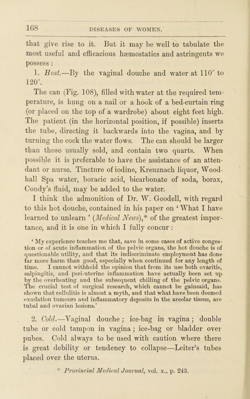 that give rise to it. But it may be well to tabulate the most useful and efficacious haemostatics and astringents we possess : 1. Beat.—By the vaginal douche and water at 110° to 120°. The can (Fig. 108), filled with water at the required tem- perature, is hung on a nail or a hook of a bed-curtain ring (or placed on the top of a wardrobe) about eight feet high. The patient (in the horizontal position, if possible) inserts the tube, directing it backwards into the vagina, and by turning the cock the water flows. The can should be larger than those usually sold, and contain two quarts. When possible it is preferable to have the assistance of an atten- dant or nurse. Tincture of iodine, Kreuznach liquor, Wood- hall Spa water, boracic acid, bicarbonate of soda, borax, Condy’s fluid, may be added to the water. I think the admonition of Dr. W. Goodell, with regard to this hot douche, contained in his paper on ‘ What I have learned to unlearn ’ (Medical News)* of the greatest impor- tance, and it is one in which I fully concur : ‘ My experience teaches me that, save in some cases of active conges- tion or of acute inflammation of the pelvic organs, the hot douche is of questionable utility, and that its indiscriminate employment has done far more harm than good, especially when continued for any length of time. I cannot withhold the opinion that from its use both ovaritis, salpingitis, and peri-uterine inflammation have actually been set up by the overheating and the subsequent chilling of the pelvic organs. The crucial test of surgical research, which cannot be gainsaid, has shown that cellulitis is almost a myth, and that what have been deemed exudation tumours and inflammatory deposits in the areolar tissue, are tubal and ovarian lesions.’ 2. Colcl.—Vaginal douche ; ice-bag in vagina; double tube or cold tampon in vagina; ice-bag or bladder over pubes. Cold always to be used with caution where there is great debility or tendency to collapse—Leiter’s tubes placed over the uterus. * Provincial Medical Journal, vol. x., p. 243.