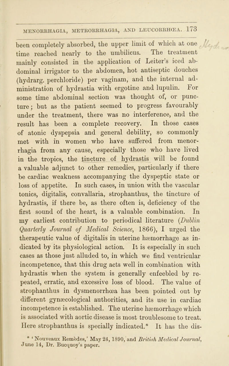 been completely absorbed, the upper limit of which at one time reached nearly to the umbilicus. The treatment mainly consisted in the application of Leiter’s iced ab- dominal irrigator to the abdomen, hot antiseptic douches (hydrarg. perchloride) per vaginam, and the internal ad- ministration of hydrastia with ergotine and lupulin. For some time abdominal section was thought of, or punc- ture; but as the patient seemed to progress favourably under the treatment, there was no interference, and the result has been a complete recovery. In those cases of atonic dyspepsia and general debility, so commonly met with in women who have suffered from menor- rhagia from any cause, especially those who have lived in the tropics, the tincture of hydrastis will be found a valuable adjunct to other remedies, particularly if there be cardiac weakness accompanying the dyspeptic state or loss of appetite. In such cases, in union with the vascular tonics, digitalis, convallaria, strophanthus, the tincture of hydrastis, if there be, as there often is, deficiency of the first sound of the heart, is a valuable combination. In my earliest contribution to periodical literature (Dublin Quarterly Journal of Medical Science, 1866), I urged the therapeutic value of digitalis in uterine haemorrhage as in- dicated by its physiological action. It is especially in such cases as those just alluded to, in which we find ventricular incompetence, that this drug acts well in combination with hydrastis when the system is generally enfeebled by re- peated, erratic, and excessive loss of blood. The value of strophanthus in dysmenorrhoea has been pointed out by different gynaecological authorities, and its use in cardiac incompetence is established. The uterine haemorrhage which is associated with aortic disease is most troublesome to treat. Here strophanthus is specially indicated.* It has the dis- ‘ Nouveaux RernMes,’ May 24, 1890, and British Medical Journal, June 14, Dr. Bucquoy’s paper.