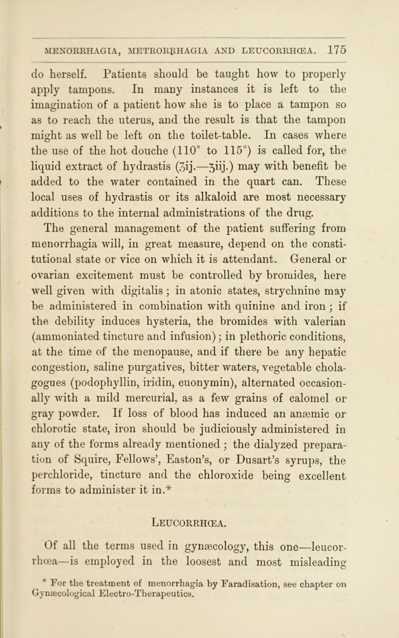 do herself. Patients should be taught how to properly apply tampons. In many instances it is left to the imagination of a patient how she is to place a tampon so as to reach the uterus, and the result is that the tampon might as well be left on the toilet-table. In cases where the use of the hot douche (110° to 115°) is called for, the liquid extract of hydrastis (3ij.—5iij.) may with benefit be added to the water contained in the quart can. These local uses of hydrastis or its alkaloid are most necessary additions to the internal administrations of the drug. The general management of the patient suffering from menorrhagia will, in great measure, depend on the consti- tutional state or vice on which it is attendant. General or ovarian excitement must be controlled by bromides, here well given with digitalis; in atonic states, strychnine may be administered in combination with quinine and iron ; if the debility induces hysteria, the bromides with valerian (ammoniated tincture and infusion); in plethoric conditions, at the time of the menopause, and if there be any hepatic congestion, saline purgatives, bitter waters, vegetable chola- gogues (podophyllin, iridin, euonymin), alternated occasion- ally with a mild mercurial, as a few grains of calomel or gray powder. If loss of blood has induced an anaemic or chlorotic state, iron should be judiciously administered in any of the forms already mentioned ; the dialyzed prepara- tion of Squire, Fellows’, Easton’s, or Dusart’s syrups, the perchloride, tincture and the chloroxide being excellent forms to administer it in.* LEUCORRHCEA. Of all the terms used in gynaecology, this one—leucor- rhoea— is employed in the loosest and most misleading * For the treatment of menorrhagia by Faradisation, see chapter on Gynaecological Electro-Therapeutics.