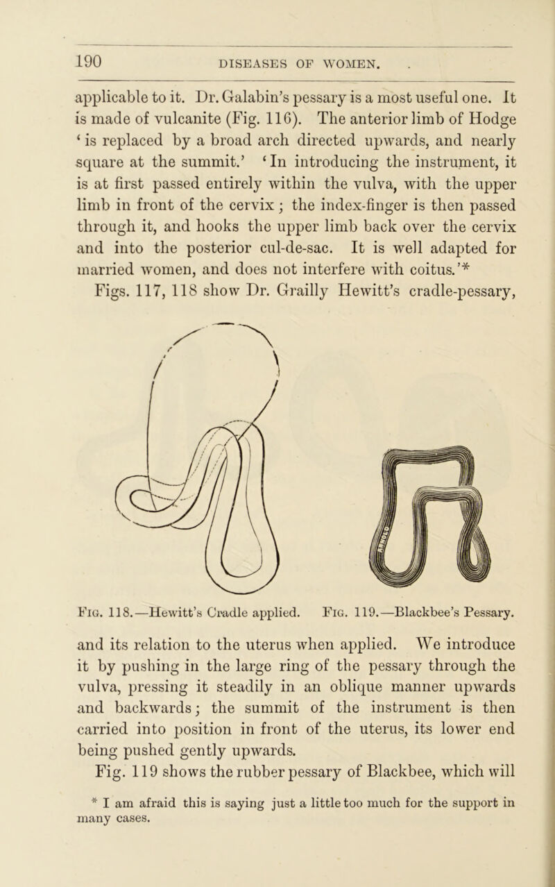 applicable to it. Dr. Galabin’s pessary is a most useful one. It is made of vulcanite (Fig. 116). The anterior limb of Hodge ‘ is replaced by a broad arch directed upwards, and nearly square at the summit.’ ‘In introducing the instrument, it is at first passed entirely within the vulva, with the upper limb in front of the cervix; the index-finger is then passed through it, and hooks the upper limb back over the cervix and into the posterior cul-de-sac. It is well adapted for married women, and does not interfere with coitus.’* Figs. 117, 118 show Dr. Grailly Hewitt’s cradle-pessary, and its relation to the uterus when applied. We introduce it by pushing in the large ring of the pessary through the vulva, pressing it steadily in an oblique manner upwards and backwards; the summit of the instrument is then carried into position in front of the uterus, its lower end being pushed gently upwards. Fig. 119 shows the rubber pessary of Blackbee, which will * I am afraid this is saying just a little too much for the support in many cases.