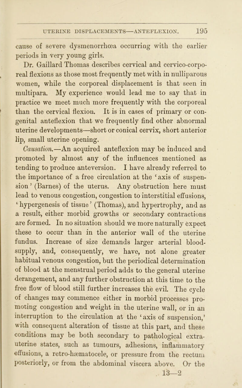 oause of severe dysmenorrhoea occurring with the earlier periods in very young girls. Dr. Gaillard Thomas describes cervical and cervico-corpo- real flexions as those most frequently met with in nulliparous women, while the corporeal displacement is that seen in multipara. My experience would lead me to say that in practice we meet much more frequently with the corporeal than the cervical flexion. It is in cases of primary or con- genital anteflexion that we frequently find other abnormal uterine developments—short or conical cervix, short anterior iip, small uterine opening. Causation.—An acquired anteflexion may be induced and promoted by almost any of the influences mentioned as tending to produce anteversion. I have already referred to the importance of a free circulation at the * axis of suspen- sion ’ (Barnes) of the uterus. Any obstruction here must lead to venous cougestion, congestion to interstitial effusions, ‘ hypergenesis of tissue’ (Thomas), and hypertrophy, and as a result, either morbid growths or secondary contractions are formed. In no situation should we more naturally expect these to occur than in the anterior wall of the uterine fundus. Increase of size demands larger arterial blood- supply, and, consequently, we have, not alone greater habitual venous congestion, but the periodical determination of blood at the menstrual period adds to the general uterine derangement, and any further obstruction at this time to the free flow of blood still further increases the evil. The cycle of changes may commence either in morbid processes pro- moting congestion and weight in the uterine wall, or in an interruption to the circulation at the ‘axis of suspension,’ with consequent alteration of tissue at this part, and these conditions may be both secondary to pathological extra- uterine states, such as tumours, adhesions, inflammatory effusions, a retro-hsematocele, or pressure from the rectum posteriorly, or from the abdominal viscera above. Or the . 13—2