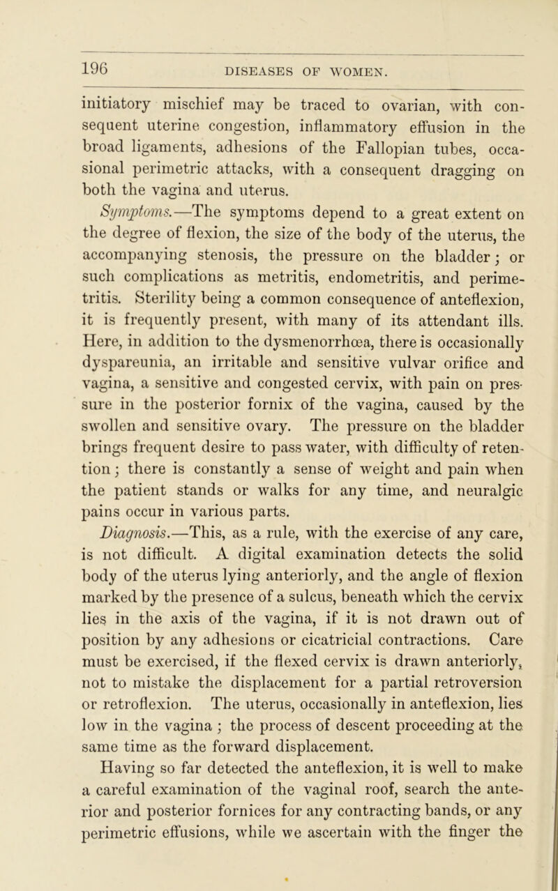 initiatory mischief may be traced to ovarian, with con- sequent uterine congestion, inflammatory effusion in the broad ligaments, adhesions of the Fallopian tubes, occa- sional perimetric attacks, with a consequent dragging on both the vagina and uterus. Symptoms.—The symptoms depend to a great extent on the degree of flexion, the size of the body of the uterus, the accompanying stenosis, the pressure on the bladder; or such complications as metritis, endometritis, and perime- tritis. Sterility being a common consequence of anteflexion, it is frequently present, with many of its attendant ills. Here, in addition to the dysmenorrhoea, there is occasionally dyspareunia, an irritable and sensitive vulvar orifice and vagina, a sensitive and congested cervix, with pain on pres- sure in the posterior fornix of the vagina, caused by the swollen and sensitive ovary. The pressure on the bladder brings frequent desire to pass water, with difficulty of reten- tion ; there is constantly a sense of weight and pain when the patient stands or walks for any time, and neuralgic pains occur in various parts. Diagnosis.—This, as a rule, with the exercise of any care, is not difficult. A digital examination detects the solid body of the uterus lying anteriorly, and the angle of flexion marked by the presence of a sulcus, beneath which the cervix lies in the axis of the vagina, if it is not drawn out of position by any adhesions or cicatricial contractions. Care must be exercised, if the flexed cervix is drawn anteriorly, not to mistake the displacement for a partial retroversion or retroflexion. The uterus, occasionally in anteflexion, lies low in the vagina ; the process of descent proceeding at the same time as the forward displacement. Having so far detected the anteflexion, it is well to make a careful examination of the vaginal roof, search the ante- rior and posterior fornices for any contracting bands, or any perimetric effusions, while we ascertain with the finger the