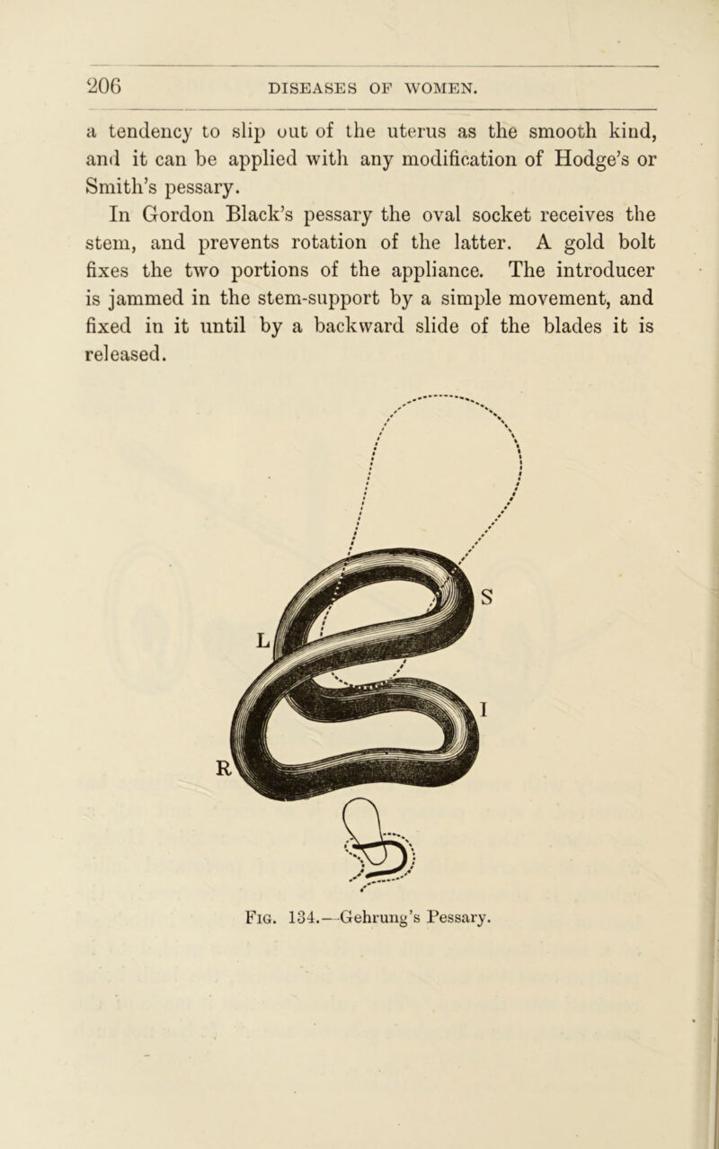 a tendency to slip out of the uterus as the smooth kind, and it can be applied with any modification of Hodge’s or Smith’s pessary. In Gordon Black’s pessary the oval socket receives the stem, and prevents rotation of the latter. A gold bolt fixes the two portions of the appliance. The introducer is jammed in the stem-support by a simple movement, and fixed in it until by a backward slide of the blades it is released. Fig. 134.—Gehrung’s Pessary.