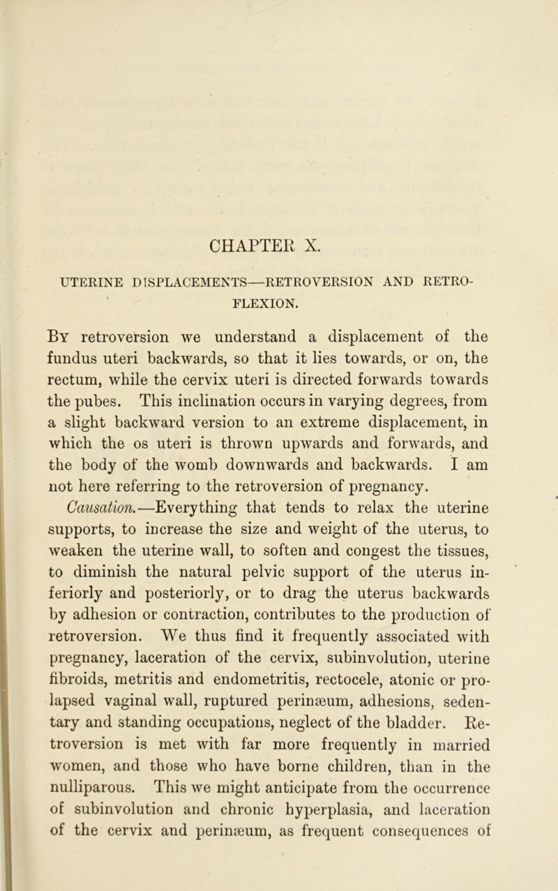 CHAPTER X. UTERINE DISPLACEMENTS—RETROVERSION AND RETRO- FLEXION. By retroversion we understand a displacement of the fundus uteri backwards, so that it lies towards, or on, the rectum, while the cervix uteri is directed forwards towards the pubes. This inclination occurs in varying degrees, from a slight backward version to an extreme displacement, in which the os uteri is thrown upwards and forwards, and the body of the womb downwards and backwards. I am not here referring to the retroversion of pregnancy. Causation.—Everything that tends to relax the uterine supports, to increase the size and weight of the uterus, to weaken the uterine wall, to soften and congest the tissues, to diminish the natural pelvic support of the uterus in- teriorly and posteriorly, or to drag the uterus backwards by adhesion or contraction, contributes to the production of retroversion. We thus find it frequently associated with pregnancy, laceration of the cervix, subinvolution, uterine fibroids, metritis and endometritis, rectocele, atonic or pro- lapsed vaginal wall, ruptured perinseum, adhesions, seden- tary and standing occupations, neglect of the bladder. Re- troversion is met with far more frequently in married women, and those who have borne children, than in the nulliparous. This we might anticipate from the occurrence of subinvolution and chronic hyperplasia, and laceration of the cervix and perinseum, as frequent consequences of