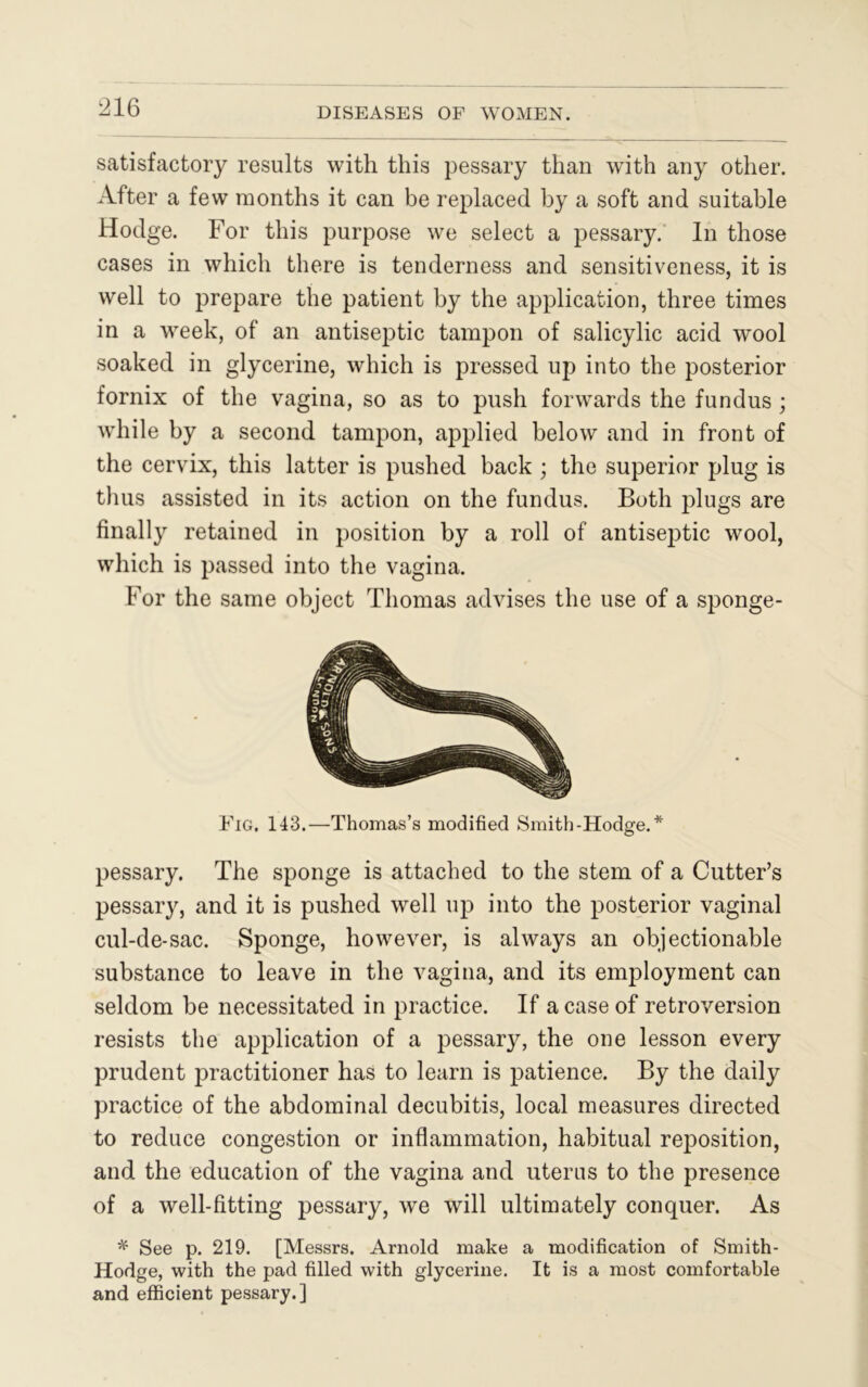 satisfactory results with this pessary than with any other. After a few months it can be replaced by a soft and suitable Hodge. For this purpose we select a pessary. In those cases in which there is tenderness and sensitiveness, it is well to prepare the patient by the application, three times in a week, of an antiseptic tampon of salicylic acid wool soaked in glycerine, which is pressed up into the posterior fornix of the vagina, so as to push forwards the fundus ; while by a second tampon, applied below and in front of the cervix, this latter is pushed back ; the superior plug is thus assisted in its action on the fundus. Both plugs are finally retained in position by a roll of antiseptic wool, which is passed into the vagina. For the same object Thomas advises the use of a sponge- Fig. 143.—Thomas’s modified Smitb-Hodge.* pessary. The sponge is attached to the stem of a Cutter’s pessary, and it is pushed well up into the posterior vaginal cul-de-sac. Sponge, however, is always an objectionable substance to leave in the vagina, and its employment can seldom be necessitated in practice. If a case of retroversion resists the application of a pessary, the one lesson every prudent practitioner has to learn is patience. By the daily practice of the abdominal decubitis, local measures directed to reduce congestion or inflammation, habitual reposition, and the education of the vagina and uterus to the presence of a well-fitting pessary, we will ultimately conquer. As * See p. 219. [Messrs. Arnold make a modification of Smith - Hodge, with the pad filled with glycerine. It is a most comfortable and efficient pessary.]