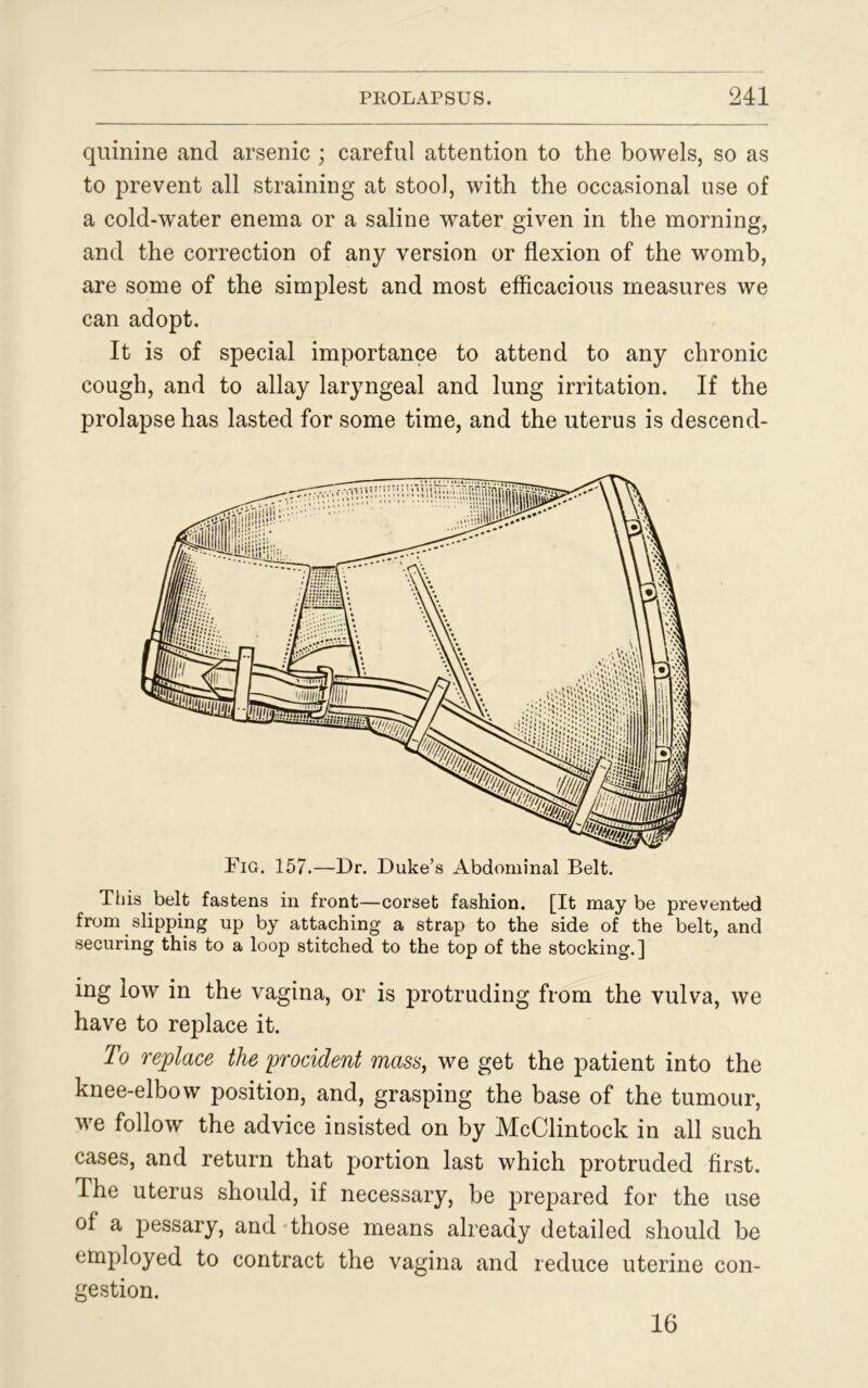 quinine and arsenic ; careful attention to the bowels, so as to prevent all straining at stool, with the occasional use of a cold-water enema or a saline water given in the morning, and the correction of any version or flexion of the womb, are some of the simplest and most efficacious measures we can adopt. It is of special importance to attend to any chronic cough, and to allay laryngeal and lung irritation. If the prolapse has lasted for some time, and the uterus is descend- This belt fastens in front—corset fashion. [It may be prevented from slipping up by attaching a strap to the side of the belt, and securing this to a loop stitched to the top of the stocking.] ing low in the vagina, or is protruding from the vulva, we have to replace it. To replace the yroddent mass, we get the patient into the knee-elbow position, and, grasping the base of the tumour, we follow the advice insisted on by McClintock in all such cases, and return that portion last which protruded first. The uterus should, if necessary, be prepared for the use of a pessary, and those means already detailed should be employed to contract the vagina and reduce uterine con- gestion. 16