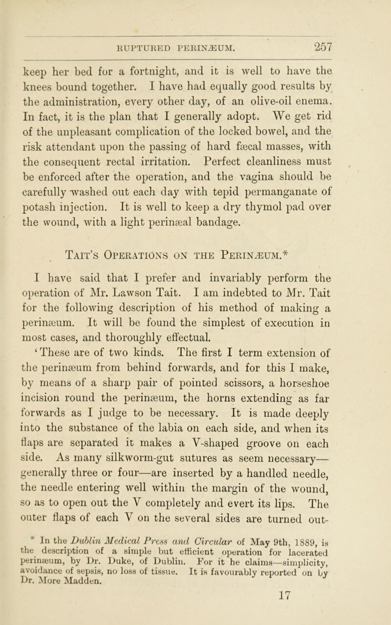 keep her bed for a fortnight, and it is well to have the knees bound together. I have had equally good results by the administration, every other day, of an olive-oil enema. In fact, it is the plan that I generally adopt. We get rid of the unpleasant complication of the locked bowel, and the risk attendant upon the passing of hard fsecal masses, with the consequent rectal irritation. Perfect cleanliness must be enforced after the operation, and the vagina should be carefully washed out each day with tepid permanganate of potash injection. It is well to keep a dry thymol pad over the wound, with a light perinseal bandage. Tait’s Operations on the Perineum.* I have said that I prefer and invariably perform the operation of Mr. Lawson Tait. I am indebted to Mr. Tait for the following description of his method of making a perineum. It will be found the simplest of execution in most cases, and thoroughly effectual. ‘These are of two kinds. The first I term extension of the perinseum from behind forwards, and for this I make, by means of a sharp pair of pointed scissors, a horseshoe incision round the perinaeum, the horns extending as far forwards as I judge to be necessary. It is made deeply into the substance of the labia on each side, and when its flaps are separated it makes a V-shaped groove on each side. As many silkworm-gut sutures as seem necessary— generally three or four—are inserted by a handled needle, the needle entering well within the margin of the wound, so as to open out the V completely and evert its lips. The outer flaps of each V on the several sides are turned out- * In the Dublin Medical Press and Circular of May 9th, 1889, is the description of a simple but efficient operation for lacerated perinseum, by Dr. Duke, of Dublin. For it he claims—simplicity, avoidance of sepsis, no loss of tissue. It is favourably reported on by Dr. More Madden. 17