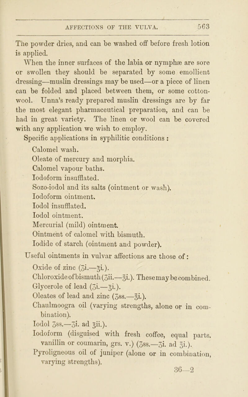 The powder dries, and can be washed off before fresh lotion is applied. When the inner surfaces of the labia or nymphse are sore or swollen they should be separated by some emollient dressing—muslin dressings may be used—or a piece of linen can be folded and placed between them, or some cotton- wool. Unna’s ready prepared muslin dressings are by far the most elegant pharmaceutical preparation, and can be had in great variety. The linen or wool can be covered with any application we wish to employ. Specific applications in syphilitic conditions : Calomel wash. Oleate of mercury and morphia. Calomel vapour baths. Iodoform insufflated. Sozo-iodol and its salts (ointment or wash). Iodoform ointment. Iodol insufflated. Iodol ointment. Mercurial (mild) ointment. Ointment of calomel with bismuth. Iodide of starch (ointment and powder). Useful ointments in vulvar affections are those of: Oxide of zinc (3i.—^i.). Chloroxide of bismuth (3ii.—gi.). These may be combined. Glycerole of lead (3i.—gi.). Oleates of lead and zinc (3ss.—§i.). Chaulmoogra oil (varying strengths, alone or in com- bination). Iodol Jss.—3h ad 5b.). Iodoform (disguised with fresh coffee, equal parts, vanillin or coumarin, grs. v.) (3ss.—3i. ad~ gi.). Pyroligneous oil of juniper (alone or in combination, varying strengths). 36—2