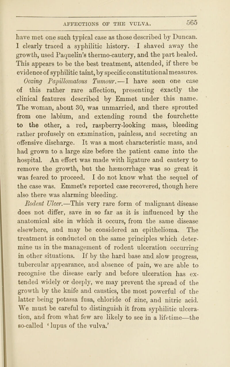 have met one such typical case as those described by Duncan. I clearly traced a syphilitic history. I shaved away the growth, used Paquelin’s thermo-cautery, and the part healed. This appears to be the best treatment, attended, if there be evidence of syphilitic taint, by specific constitutional measures. Oozing Papillomatous Tumour. — I have seen one case of this rather rare affection, presenting exactly the clinical features described by Emmet under this name. The woman, about 30, was unmarried, and there sprouted from one labium, and extending round the fourchette to the other, a red, raspberry-looking mass, bleeding rather profusely on examination, painless, and secreting an offensive discharge. It was a most characteristic mass, and had grown to a large size before the patient came into the hospital. An effort was made with ligature and cautery to remove the growth, but the haemorrhage was so great it was feared to proceed. I do not know what the sequel of the case was. Emmet’s reported case recovered, though here also there was alarming bleeding. Piodent Ulcer.—This very rare form of malignant disease does not differ, save in so far as it is influenced by the anatomical site in which it occurs, from the same disease elsewhere, and may be considered an epithelioma. The treatment is conducted on the same principles which deter- mine us in the management of rodent ulceration occurring in other situations. If by the hard base and slow progress, tubercular appearance, and absence of pain, we are able to recognise the disease early and before ulceration has ex- tended widely or deeply, we may prevent the spread of the growth by the knife and caustics, the most powerful of the latter being potassa fusa, chloride of zinc, and nitric acid. We must be careful to distinguish it from syphilitic ulcera- tion, and from what few are likely to see in a lifetime—the so-called ‘ lupus of the vulva.’