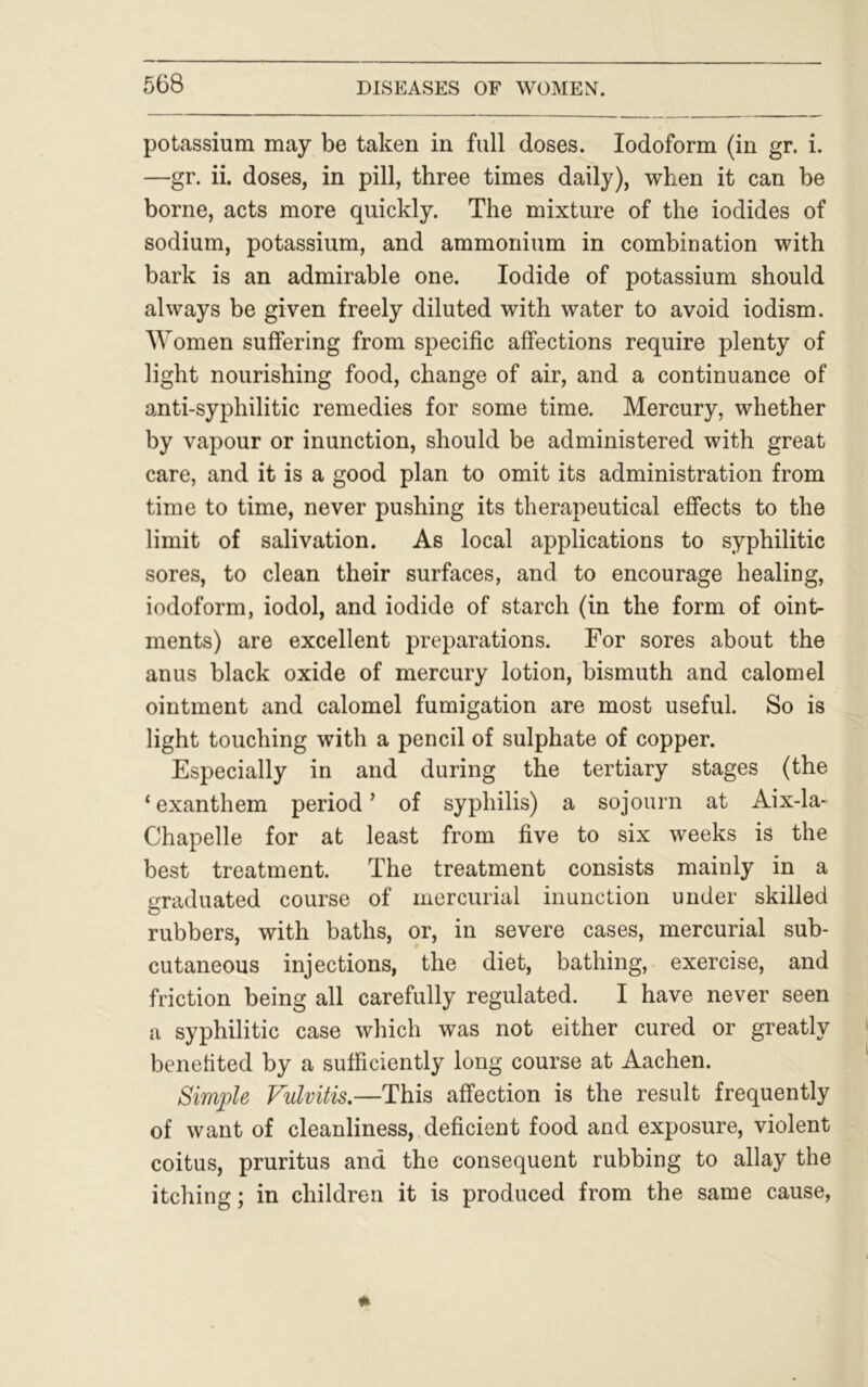 potassium may be taken in full doses. Iodoform (in gr. i. —gr. ii. doses, in pill, three times daily), when it can be borne, acts more quickly. The mixture of the iodides of sodium, potassium, and ammonium in combination with bark is an admirable one. Iodide of potassium should always be given freely diluted with water to avoid iodism. Women suffering from specific affections require plenty of light nourishing food, change of air, and a continuance of anti-syphilitic remedies for some time. Mercury, whether by vapour or inunction, should be administered with great care, and it is a good plan to omit its administration from time to time, never pushing its therapeutical effects to the limit of salivation. As local applications to syphilitic sores, to clean their surfaces, and to encourage healing, iodoform, iodol, and iodide of starch (in the form of oint- ments) are excellent preparations. For sores about the anus black oxide of mercury lotion, bismuth and calomel ointment and calomel fumigation are most useful. So is light touching with a pencil of sulphate of copper. Especially in and during the tertiary stages (the ‘exanthem period’ of syphilis) a sojourn at Aix-la- Chapelle for at least from five to six weeks is the best treatment. The treatment consists mainly in a graduated course of mercurial inunction under skilled rubbers, with baths, or, in severe cases, mercurial sub- cutaneous injections, the diet, bathing, exercise, and friction being all carefully regulated. I have never seen a syphilitic case which was not either cured or greatly benefited by a sufficiently long course at Aachen. Simple Vulvitis.—This affection is the result frequently of want of cleanliness, deficient food and exposure, violent coitus, pruritus and the consequent rubbing to allay the itching; in children it is produced from the same cause,