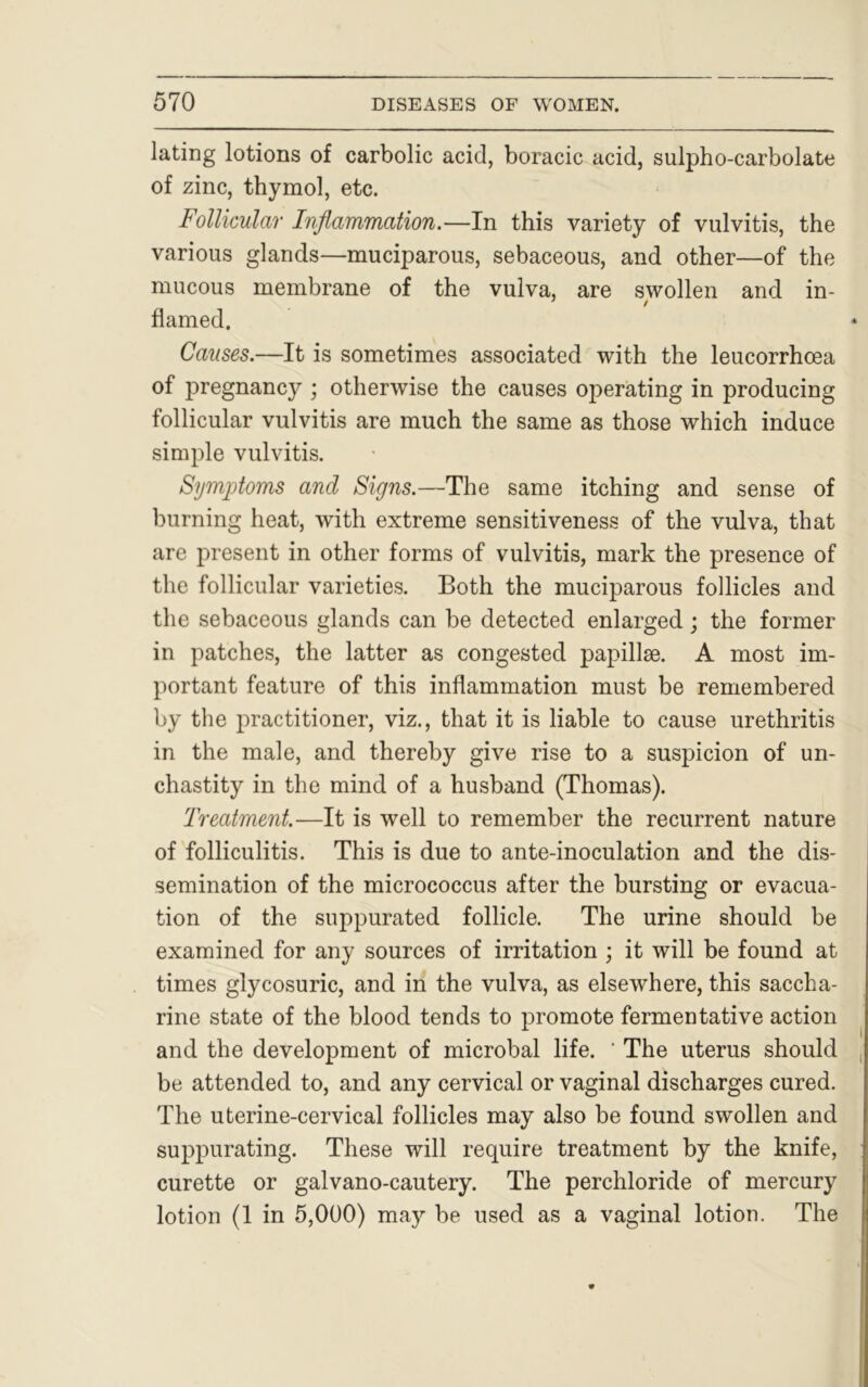 lating lotions of carbolic acid, boracic acid, sulpho-carbolate of zinc, thymol, etc. Follicular Inflammation.—In this variety of vulvitis, the various glands—muciparous, sebaceous, and other—of the mucous membrane of the vulva, are swollen and in- flamed. Causes.—It is sometimes associated with the leucorrhoea of pregnancy ; otherwise the causes operating in producing follicular vulvitis are much the same as those which induce simple vulvitis. Symptoms and Signs.—The same itching and sense of burning heat, with extreme sensitiveness of the vulva, that are present in other forms of vulvitis, mark the presence of the follicular varieties. Both the muciparous follicles and the sebaceous glands can be detected enlarged; the former in patches, the latter as congested papillae. A most im- portant feature of this inflammation must be remembered by the practitioner, viz., that it is liable to cause urethritis in the male, and thereby give rise to a suspicion of un- chastity in the mind of a husband (Thomas). Treatment.—It is well to remember the recurrent nature of folliculitis. This is due to ante-inoculation and the dis- semination of the micrococcus after the bursting or evacua- tion of the suppurated follicle. The urine should be examined for any sources of irritation ; it will be found at times glycosuric, and in the vulva, as elsewhere, this saccha- rine state of the blood tends to promote fermentative action and the development of microbal life. ' The uterus should , be attended to, and any cervical or vaginal discharges cured. The uterine-cervical follicles may also be found swollen and suppurating. These will require treatment by the knife, curette or galvano-cautery. The perchloride of mercury lotion (1 in 5,000) may be used as a vaginal lotion. The
