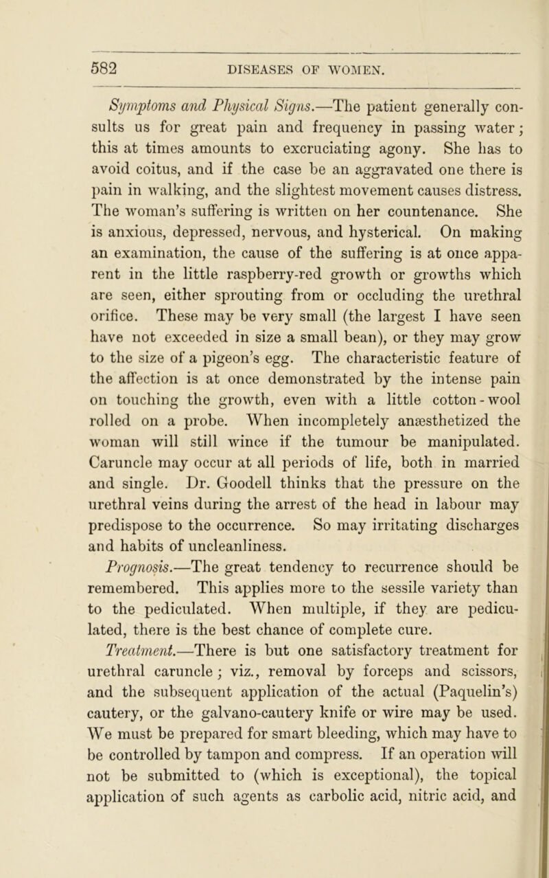 Symptoms and Physical Signs.—The patient generally con- sults us for great pain and frequency in passing water; this at times amounts to excruciating agony. She has to avoid coitus, and if the case be an aggravated one there is pain in walking, and the slightest movement causes distress. The woman’s suffering is written on her countenance. She is anxious, depressed, nervous, and hysterical. On making an examination, the cause of the suffering is at once appa- rent in the little raspberry-red growth or growths which are seen, either sprouting from or occluding the urethral orifice. These may be very small (the largest I have seen have not exceeded in size a small bean), or they may grow to the size of a pigeon’s egg. The characteristic feature of the affection is at once demonstrated by the intense pain on touching the growth, even with a little cotton-wool rolled on a probe. When incompletely anassthetized the woman will still wince if the tumour be manipulated. Caruncle may occur at all periods of life, both in married and single. Dr. Goodell thinks that the pressure on the urethral veins during the arrest of the head in labour may predispose to the occurrence. So may irritating discharges and habits of uncleanliness. Prognosis.—The great tendency to recurrence should be remembered. This applies more to the sessile variety than to the pediculated. When multiple, if they are pedicu- lated, there is the best chance of complete cure. Treatment.—There is but one satisfactory treatment for urethral caruncle; viz., removal by forceps and scissors, and the subsequent application of the actual (Paquelin’s) cautery, or the galvano-cautery knife or wire may be used. We must be prepared for smart bleeding, which may have to be controlled by tampon and compress. If an operation will not be submitted to (which is exceptional), the topical application of such agents as carbolic acid, nitric acid, and