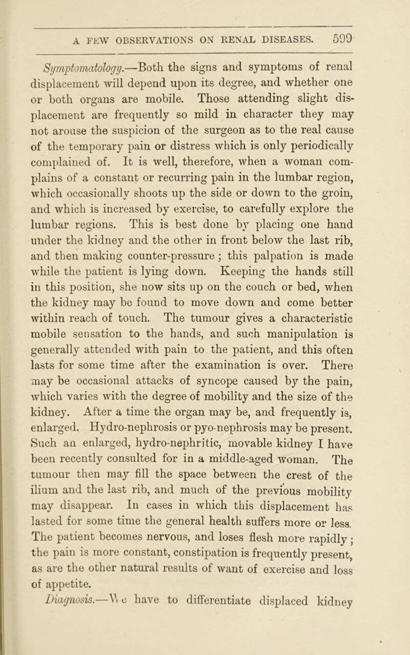 Symptomatology.—Both the signs and symptoms of renal displacement will depend upon its degree, and whether one or both organs are mobile. Those attending slight dis- placement are frequently so mild in character they may not arouse the suspicion of the surgeon as to the real cause of the temporary pain or distress which is only periodically complained of. It is well, therefore, when a woman com- plains of a constant or recurring pain in the lumbar region, which occasionally shoots up the side or down to the groin, and which is increased by exercise, to carefully explore the lumbar regions. This is best done by placing one hand under the kidney and the other in front below the last rib, and then making counter-pressure; this palpation is made while the patient is lying down. Keeping the hands still in this position, she now sits up on the couch or bed, when the kidney may be found to move down and come better within reach of touch. The tumour gives a characteristic mobile sensation to the hands, and such manipulation is generally attended with pain to the patient, and this often lasts for some time after the examination is over. There may be occasional attacks of syncope caused by the pain, which varies with the degree of mobility and the size of the kidney. After a time the organ may be, and frequently is, enlarged. Hydro-nephrosis or pyo-nephrosis may be present. Such an enlarged, hydro-nephritic, movable kidney I have been recently consulted for in a middle-aged woman. The tumour then may fill the space between the crest of the ilium and the last rib, and much of the previous mobility may disappear. In cases in which this displacement has lasted for some time the general health suffers more or less. The patient becomes nervous, and loses flesh more rapidly ; the pain is more constant, constipation is frequently present, as are the other natural results of want of exercise and loss of appetite. Diagnosis.—e have to differentiate displaced kidney