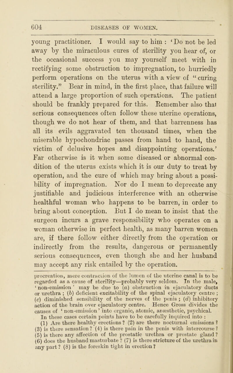 young practitioner. I would say to him : ‘ Do not be led away by the miraculous cures of sterility you hear of, or the occasional success you may yourself meet with in rectifying some obstruction to impregnation, to hurriedly perform operations on the uterus with a view of “ curing sterility.” Bear in mind, in the first place, that failure will attend a large proportion of such operations. The patient should be frankly prepared for this. Remember also that serious consequences often follow these uterine operations, though we do not hear of them, and that barrenness has all its evils aggravated ten thousand times, when the miserable hypochondriac passes from hand to hand, the victim of delusive hopes and disappointing operations.’ Far otherwise is it when some diseased or abnormal con- dition of the uterus exists which it is our duty to treat by operation, and the cure of which may bring about a possi- bility of impregnation. Nor do I mean to deprecate any justifiable and judicious interference with an otherwise healthful woman who happens to be barren, in order to bring about conception. But I do mean to insist that the surgeon incurs a grave responsibility who operates on a woman otherwise in perfect health, as many barren women are, if there follow either directly from the operation or indirectly from the results, dangerous or permanently serious consequences, even though she and her husband may accept any risk entailed by the operation. procreation, mere contraction of the lumen of the uterine canal is to be regarded as a cause of sterility—probably very seldom. In the male, ‘ non-emission ’ may be due to (a) obstruction in ejaculatory ducts or urethra ; (6) deficient excitability of the spinal ejaculatory centre ; (c) diminished sensibilitj7 of the nerves of the penis ; (d) inhibitory action of the brain over ejaculatory centre. Hence Gross divides the causes of ‘ non-emission ’ into organic, atomic, anaesthetic, psychical. In these cases certain points have to be carefully inquired into : (1) Are there healthy erections ? (2) are there nocturnal emissions ? (3) is there sensation ? (4) is there pain in the penis with intercourse ? (5) is there any affection of the prostatic urethra or prostate gland? (6) does the husband masturbate ? (7) is there stricture of the urethra in any part ? (8) is the foreskin tight in erection ?