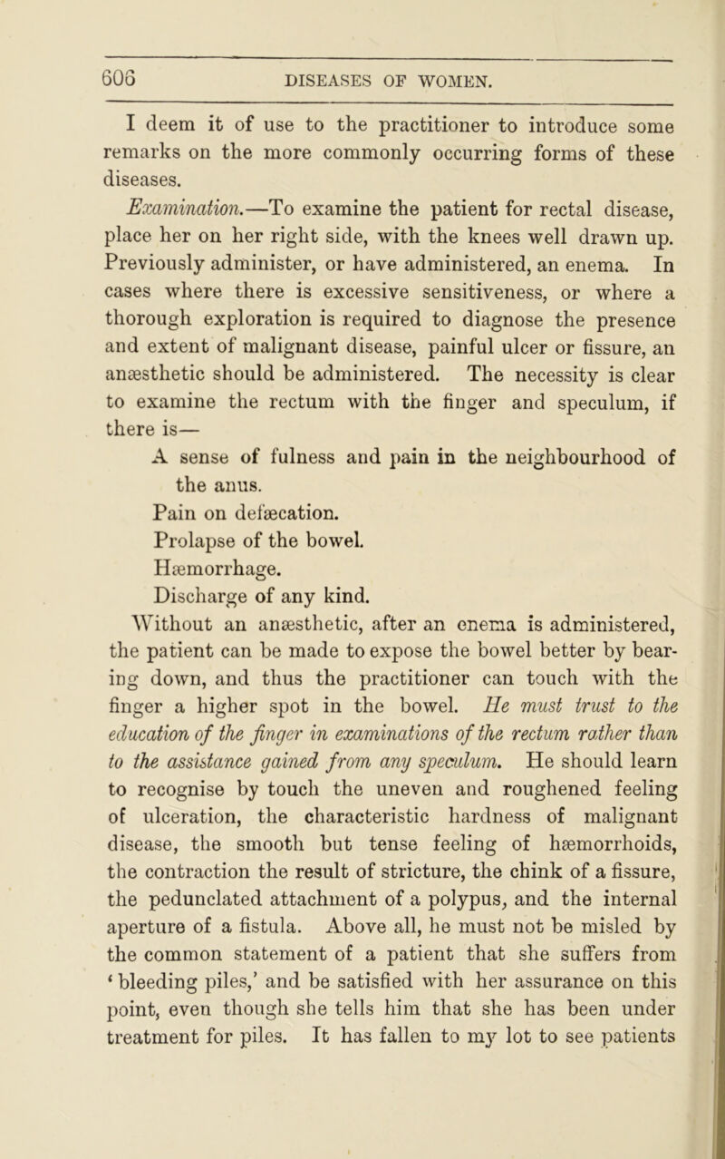 I deem it of use to the practitioner to introduce some remarks on the more commonly occurring forms of these diseases. Examination.—To examine the patient for rectal disease, place her on her right side, with the knees well drawn up. Previously administer, or have administered, an enema. In cases where there is excessive sensitiveness, or where a thorough exploration is required to diagnose the presence and extent of malignant disease, painful ulcer or fissure, an anaesthetic should be administered. The necessity is clear to examine the rectum with the finger and speculum, if there is— A sense of fulness and pain in the neighbourhood of the anus. Pain on def’aecation. Prolapse of the bowel. Haemorrhage. Discharge of any kind. Without an anaesthetic, after an enema is administered, the patient can be made to expose the bowel better by bear- ing down, and thus the practitioner can touch with the finger a higher spot in the bowel. He must trust to the education of the finger in examinations of the rectum raiher than to the assistance gained from any speculum. He should learn to recognise by touch the uneven and roughened feeling of ulceration, the characteristic hardness of malignant disease, the smooth but tense feeling of haemorrhoids, the contraction the result of stricture, the chink of a fissure, the pedunclated attachment of a polypus, and the internal aperture of a fistula. Above all, he must not be misled by the common statement of a patient that she suffers from ‘ bleeding piles,’ and be satisfied with her assurance on this point, even though she tells him that she has been under treatment for piles. It has fallen to my lot to see patients