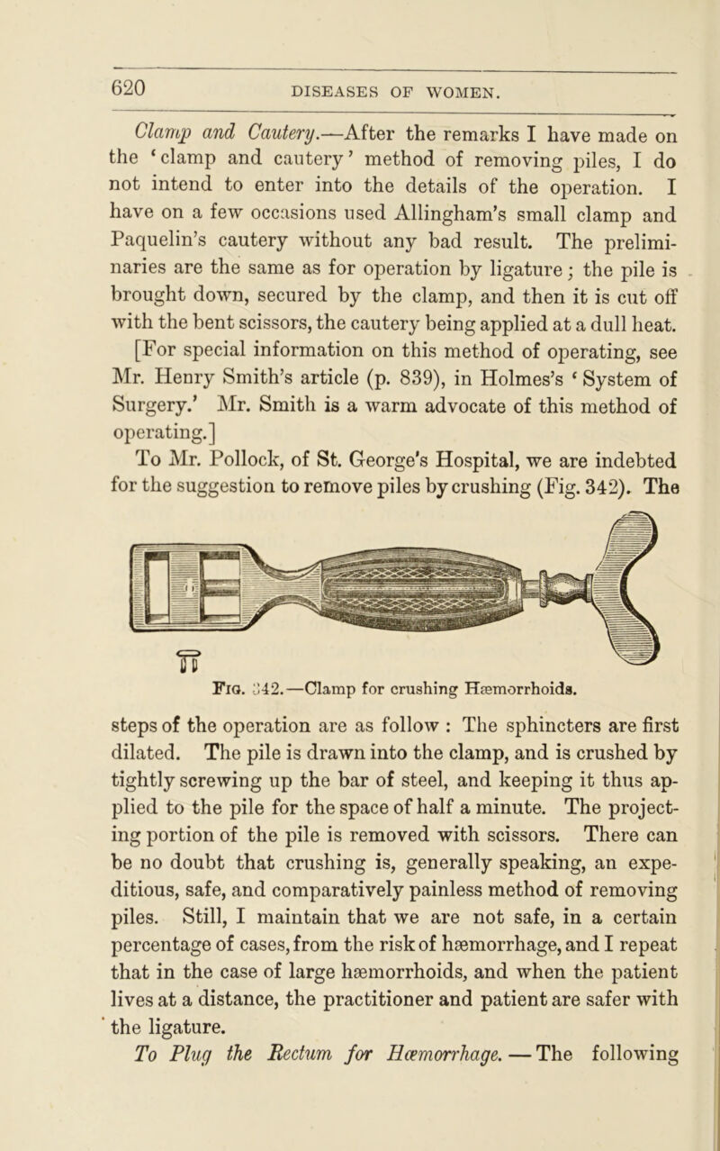 Clamp and Cautery.—After the remarks I have made on the ‘clamp and cautery’ method of removing piles, I do not intend to enter into the details of the operation. I have on a few occasions used Allingham’s small clamp and Paquelin’s cautery without any bad result. The prelimi- naries are the same as for operation by ligature; the pile is brought down, secured by the clamp, and then it is cut off with the bent scissors, the cautery being applied at a dull heat. [For special information on this method of operating, see Mr. Henry Smith’s article (p. 839), in Holmes’s ‘ System of Surgery.’ Mr. Smith is a warm advocate of this method of operating.] To Mr. Pollock, of St. George’s Hospital, we are indebted for the suggestion to remove piles by crushing (Fig. 342). The Fig. ^42.—Clamp for crushing Haemorrhoids. steps of the operation are as follow : The sphincters are first dilated. The pile is drawn into the clamp, and is crushed by tightly screwing up the bar of steel, and keeping it thus ap- plied to the pile for the space of half a minute. The project- ing portion of the pile is removed with scissors. There can be no doubt that crushing is, generally speaking, an expe- ditious, safe, and comparatively painless method of removing piles. Still, I maintain that we are not safe, in a certain percentage of cases, from the risk of haemorrhage, and I repeat that in the case of large haemorrhoids, and when the patient lives at a distance, the practitioner and patient are safer with ‘ the ligature. To Plug the Rectum for Haemorrhage. — The following