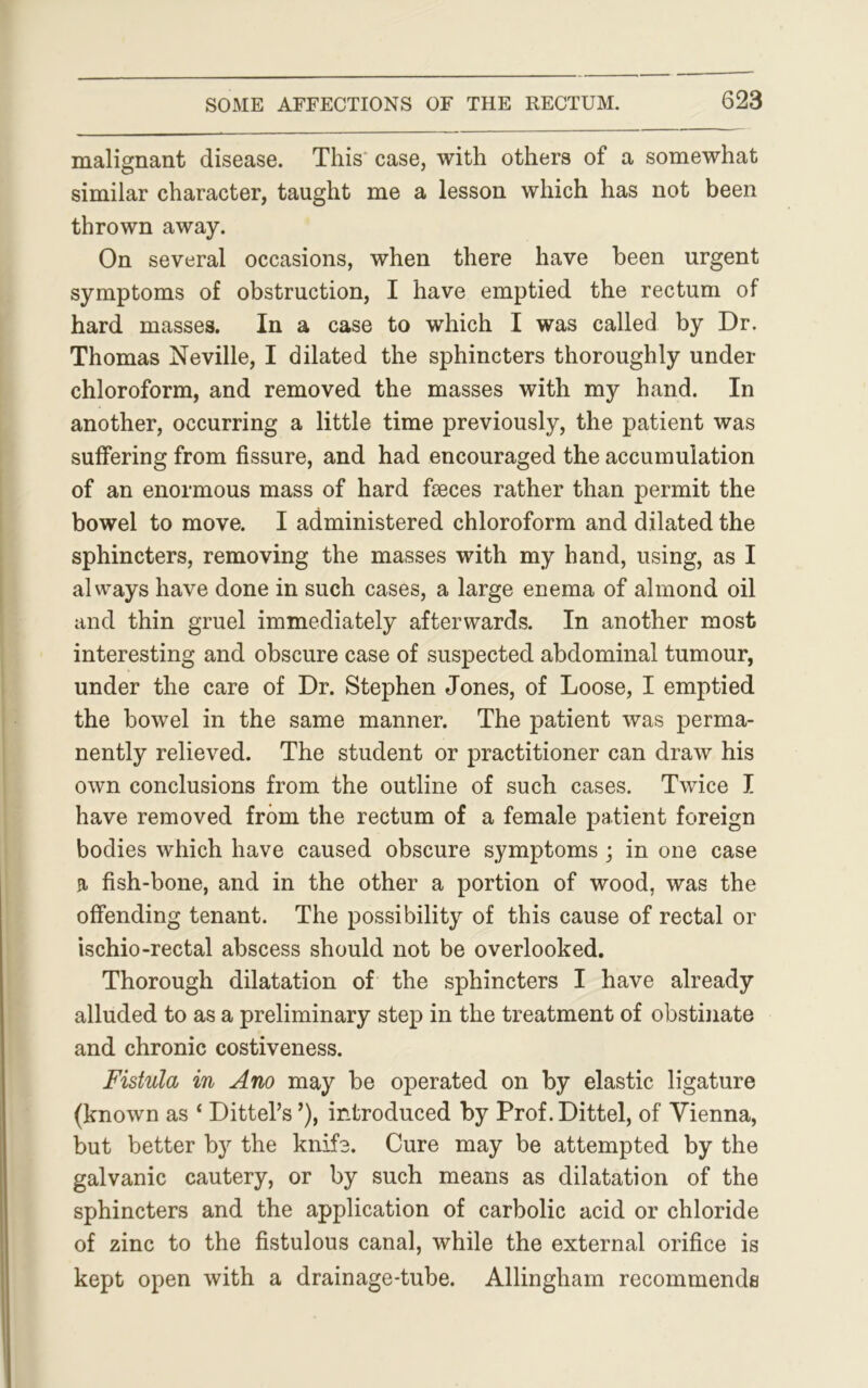 malignant disease. This case, with others of a somewhat similar character, taught me a lesson which has not been thrown away. On several occasions, when there have been urgent symptoms of obstruction, I have emptied the rectum of hard masses. In a case to which I was called by Dr. Thomas Neville, I dilated the sphincters thoroughly under chloroform, and removed the masses with my hand. In another, occurring a little time previously, the patient was suffering from fissure, and had encouraged the accumulation of an enormous mass of hard faeces rather than permit the bowel to move. I administered chloroform and dilated the sphincters, removing the masses with my hand, using, as I always have done in such cases, a large enema of almond oil and thin gruel immediately afterwards. In another most interesting and obscure case of suspected abdominal tumour, under the care of Dr. Stephen Jones, of Loose, I emptied the bowel in the same manner. The patient was perma- nently relieved. The student or practitioner can draw his own conclusions from the outline of such cases. Twice I have removed from the rectum of a female patient foreign bodies which have caused obscure symptoms ; in one case a fish-bone, and in the other a portion of wood, was the offending tenant. The possibility of this cause of rectal or ischio-rectal abscess should not be overlooked. Thorough dilatation of the sphincters I have already alluded to as a preliminary step in the treatment of obstinate and chronic costiveness. Fistula in Ano may be operated on by elastic ligature (known as ‘ Dittel’s ’), introduced by Prof.Dittel, of Vienna, but better by the knife. Cure may be attempted by the galvanic cautery, or by such means as dilatation of the sphincters and the application of carbolic acid or chloride of zinc to the fistulous canal, while the external orifice is kept open with a drainage-tube. Allingham recommends