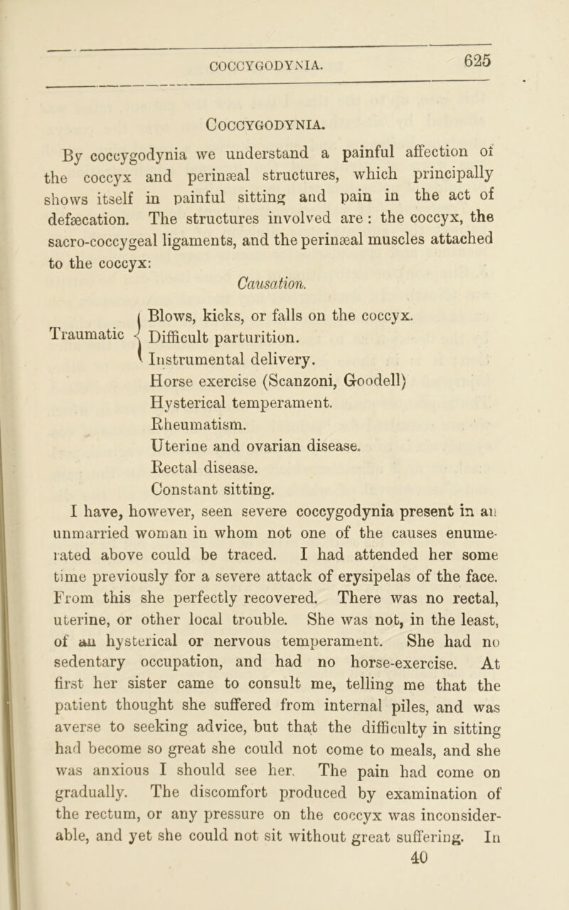 COCCYGODYNIA. COCCYGODYNIA. By coccygodynia we understand a painful affection oi the coccyx and perinseal structures, which principally shows itself in painful sitting and pain in the act of defecation. The structures involved are : the coccyx, the sacro-coccygeal ligaments, and the perinseal muscles attached to the coccyx: Causation. ( Blows, kicks, or falls on the coccyx. Traumatic -< Difficult parturition. * Instrumental delivery. Horse exercise (Scanzoni, Goodell) Hysterical temperament. Rheumatism. Uterine and ovarian disease. Rectal disease. Constant sitting. I have, however, seen severe coccygodynia present in an unmarried woman in whom not one of the causes enume- rated above could be traced. I had attended her some time previously for a severe attack of erysipelas of the face. From this she perfectly recovered. There was no rectal, uterine, or other local trouble. She was not, in the least, of an hysterical or nervous temperament. She had no sedentary occupation, and had no horse-exercise. At first her sister came to consult me, telling me that the patient thought she suffered from internal piles, and was averse to seeking advice, but that the difficulty in sitting had become so great she could not come to meals, and she was anxious I should see her. The pain had come on gradually. The discomfort produced by examination of the rectum, or any pressure on the coccyx was inconsider- able, and yet she could not sit without great suffering. In 40