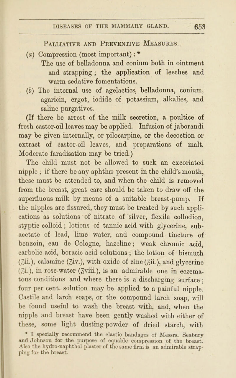 Palliative and Preventive Measures. (a) Compression (most important): * The use of belladonna and conium both in ointment and strapping; the application of leeches and warm sedative fomentations. (b) The internal use of agelactics, belladonna, conium, agaricin, ergot, iodide of potassium, alkalies, and saline purgatives. (If there be arrest of the milk secretion, a poultice of fresh castor-oil leaves may be applied. Infusion of jaborandi may be given internally, or pilocarpine, or the decoction or extract of castor-oil leaves, and preparations of malt. Moderate faradisation may be tried.) The child must not be allowed to suck an excoriated nipple; if there be any aphthse present in the child’s mouth, these must be attended to, and when the child is removed from the breast, great care should be taken to draw off the superfluous milk by means of a suitable breast-pump. If the nipples are fissured, they must be treated by such appli- cations as solutions of nitrate of silver, flexile collodion, styptic colloid; lotions of tannic acid with glycerine, sub- acetate of lead, lime water, and compound tincture of benzoin, eau de Cologne, hazeline: weak chromic acid, carbolic acid, boracic acid solutions; the lotion of bismuth (3ii.), calamine (3iv.), with oxide of zinc(3ii.), and glycerine (3i»), in rose-water (3viii.), is an admirable one in eczema- tous conditions and where there is a discharging surface; four per cent, solution may be applied to a painful nipple. Castile and larch soaps, or the compound larch soap, will be found useful to wash the breast with, and, when the nipple and breast have been gently washed with either of these, some light dusting-powder of dried starch, with * I specially recommend the elastic bandages of Messrs. Seabury and Johnson for the purpose of equable compression of the breast. Also the hydro-naphthol plaster of the same firm is an admirable strap- ping for the breast.