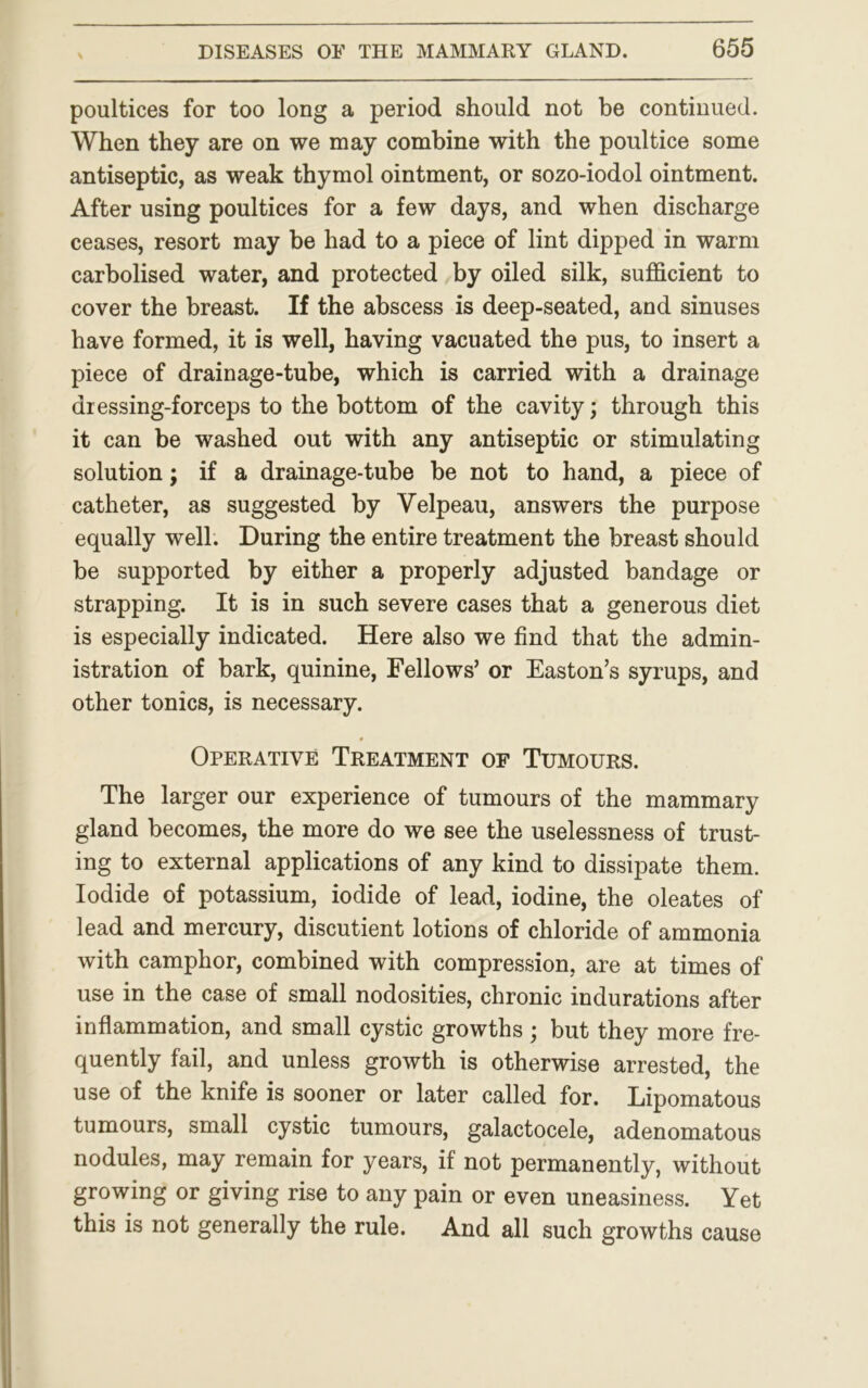 poultices for too long a period should not be continued. When they are on we may combine with the poultice some antiseptic, as weak thymol ointment, or sozo-iodol ointment. After using poultices for a few days, and when discharge ceases, resort may be had to a piece of lint dipped in warm carbolised water, and protected by oiled silk, sufficient to cover the breast. If the abscess is deep-seated, and sinuses have formed, it is well, having vacuated the pus, to insert a piece of drainage-tube, which is carried with a drainage dressing-forceps to the bottom of the cavity; through this it can be washed out with any antiseptic or stimulating solution; if a drainage-tube be not to hand, a piece of catheter, as suggested by Yelpeau, answers the purpose equally well. During the entire treatment the breast should be supported by either a properly adjusted bandage or strapping. It is in such severe cases that a generous diet is especially indicated. Here also we find that the admin- istration of bark, quinine, Fellows’ or Easton’s syrups, and other tonics, is necessary. 9 Operative Treatment of Tumours. The larger our experience of tumours of the mammary gland becomes, the more do we see the uselessness of trust- ing to external applications of any kind to dissipate them. Iodide of potassium, iodide of lead, iodine, the oleates of lead and mercury, discutient lotions of chloride of ammonia with camphor, combined with compression, are at times of use in the case of small nodosities, chronic indurations after inflammation, and small cystic growths; but they more fre- quently fail, and unless growth is otherwise arrested, the use of the knife is sooner or later called for. Lipomatous tumours, small cystic tumours, galactocele, adenomatous nodules, may remain for years, if not permanently, without growing or giving rise to any pain or even uneasiness. Yet this is not generally the rule. And all such growths cause