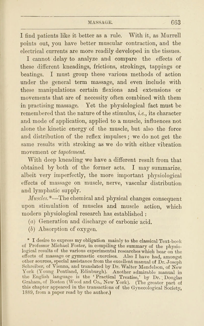 I find patients like it better as a rule. With it, as Murrell points out, you have better muscular contraction, and the electrical currents are more readily developed in the tissues. I cannot delay to analyze and compare the effects of these different kneadings, frictions, strokings, tappings or beatings. I must group these various methods of action under the general term massage, and even include with these manipulations certain flexions and extensions or movements that are of necessity often combined with them in practising massage. Yet the physiological fact must be remembered that the nature of the stimulus, i.e., its character and mode of application, applied to a muscle, influences not alone the kinetic energy of the muscle, but also the force and distribution of the reflex impulses; we do not get the same results with stroking as we do with either vibration movement or tapotement. With deep kneading we have a different result from that obtained by both of the former acts. I may summarize, albeit very imperfectly, the more important physiological effects of massage on muscle, nerve, vascular distribution and lymphatic supply. Muscles .*—The chemical and physical changes consequent upon stimulation of muscles and muscle action, which modern physiological research has established : (a) Generation and discharge of carbonic acid. (b) Absorption of oxygen. * I desire to express my obligation mainly to the classical Text-book of Professor Michael Foster, in compiling the summary of the physio- logical results of the various experimental researches which bear on the effects of massage or gymnastic exercises. Also I have had, amongst other sources, special assistance from the excellent manual of Dr. Joseph Schreiber, of Vienna, and translated by Dr. Walter Mendelson, of New York (Young Pentland, Edinburgh). Another admirable manual in the English language is the ‘Practical Treatise,’ by Dr.;Douglas Graham, of Boston (Wood and Co., New York). (The greater part of this chapter appeared in the transactions of the Gynecological Society, 1889, from a paper read by the author.)