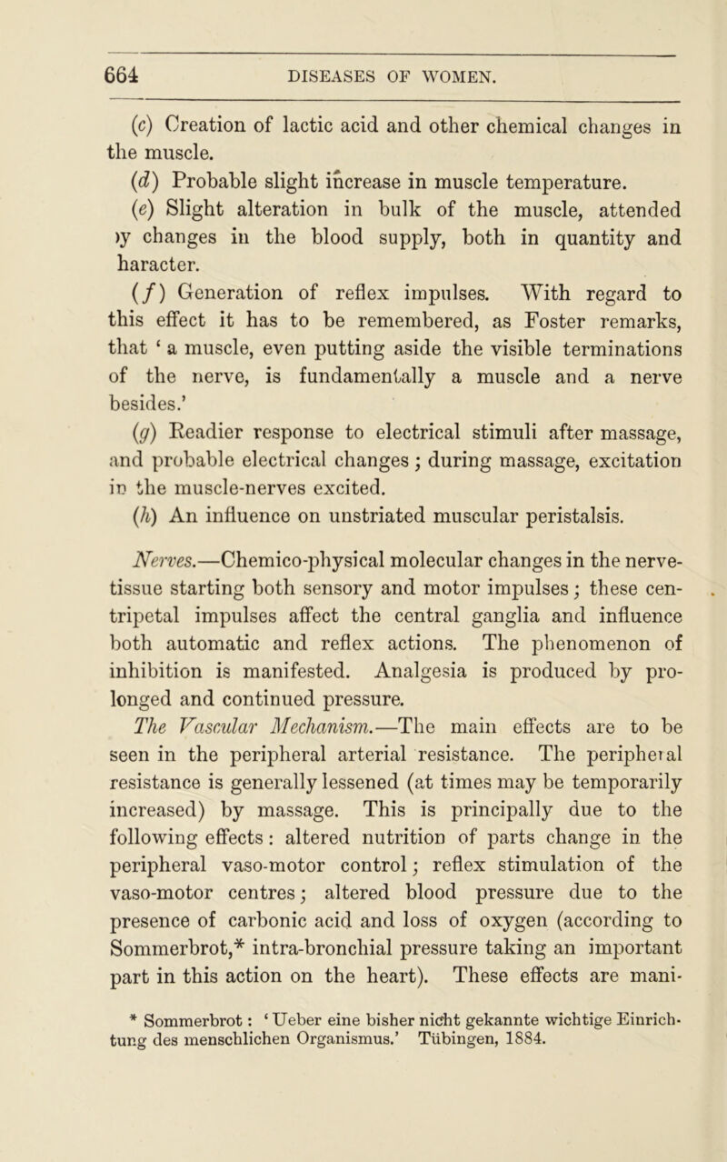 (c) Creation of lactic acid and other chemical changes in the muscle. (d) Probable slight increase in muscle temperature. (e) Slight alteration in bulk of the muscle, attended >y changes in the blood supply, both in quantity and haracter. (/) Generation of reflex impulses. With regard to this effect it has to be remembered, as Foster remarks, that ‘ a muscle, even putting aside the visible terminations of the nerve, is fundamentally a muscle and a nerve besides.’ (g) Readier response to electrical stimuli after massage, and probable electrical changes; during massage, excitation in the muscle-nerves excited. (h) An influence on unstriated muscular peristalsis. Nerves.—Chemico-physical molecular changes in the nerve- tissue starting both sensory and motor impulses; these cen- tripetal impulses affect the central ganglia and influence both automatic and reflex actions. The phenomenon of inhibition is manifested. Analgesia is produced by pro- longed and continued pressure. The Vascular Mechanism.—The main effects are to be seen in the peripheral arterial resistance. The peripheral resistance is generally lessened (at times may be temporarily increased) by massage. This is principally due to the following effects: altered nutrition of parts change in the peripheral vaso-motor control; reflex stimulation of the vaso-motor centres; altered blood pressure due to the presence of carbonic acid and loss of oxygen (according to Sommerbrot,* intra-bronchial pressure taking an important part in this action on the heart). These effects are mani- * Sommerbrot: ‘ Ueber eine bisher nidit gekannte wichtige Einrich- tung des menschlichen Organismus.’ Tubingen, 1884.