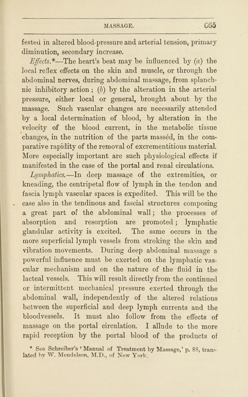 fested in altered blood-pressure and arterial tension, primary diminution, secondary increase. Effects.*—The heart’s beat may be influenced by (a) the local reflex effects on the skin and muscle, or through the abdominal nerves, during abdominal massage, from splanch- nic inhibitory action ; (b) by the alteration in the arterial pressure, either local or general, brought about by the massage. Such vascular changes are necessarily attended by a local determination of blood, by alteration in the velocity of the blood current, in the metabolic tissue changes, in the nutrition of the parts massed, in the com- parative rapidity of the removal of excrementitious material. More especially important are such physiological effects if manifested in the case of the portal and renal circulations. Lymphatics.—In deep massage of the extremities, or kneading, the centripetal flow of lymph in the tendon and fascia lymph vascular spaces is expedited. This will be the case also in the tendinous and fascial structures composing a great part of the abdominal wall; the processes of absorption and resorption are promoted; lymphatic glandular activity is excited. The same occurs in the more superficial lymph vessels from stroking the skin and vibration movements. During deep abdominal massage a powerful influence must be exerted on the lymphatic vas- cular mechanism and on the nature of the fluid in the lacteal vessels. This will result directly from the continued or intermittent mechanical pressure exerted through the abdominal wall, independently of the altered relations between the superficial and deep lymph currents and the bloodvessels. It must also follow from the effects of massage on the portal circulation. I allude to the more rapid reception by the portal blood of the products of * See Schreiber’s ‘ Manual of Treatment by Massage,’ p. 88, trans lated by W. Mendelson, M.D., of New York.