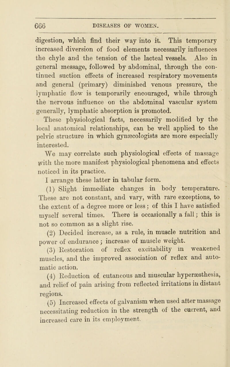 digestion, which find their way into it. This temporary increased diversion of food elements necessarily influences the chyle and the tension of the lacteal vessels. Also in general message, followed by abdominal, through the con- tinued suction effects of increased respiratory movements and general (primary) diminished venous pressure, the lymphatic flow is temporarily encouraged, while through the nervous influence on the abdominal vascular system generally, lymphatic absorption is promoted. These physiological facts, necessarily modified by the local anatomical relationships, can be well applied to the pelvic structure in which gynaecologists are more especially interested. We may correlate such physiological effects of massage >vith the more manifest physiological phenomena and effects noticed in its practice. 1 arrange these latter in tabular form. (1) Slight immediate changes in body temperature. These are not constant, and vary, with rare exceptions, to the extent of a degree more or less; of this I have satisfied myself several times. There is occasionally a fall; this is not so common as a slight rise, (2) Decided increase, as a rule, in muscle nutrition and power of endurance; increase of muscle weight. (3) Restoration of reflex excitability m weaKened muscles, and the improved association of reflex and auto- matic action. (4) Reduction of cutaneous and muscular hyperesthesia, and relief of pain arising from reflected irritations in distant regions. (5) Increased effects of galvanism when used after massage necessitating reduction in the strength of the current, and increased care in its employment.