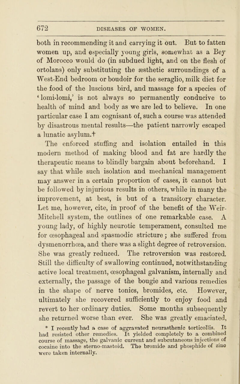 both in recommending it and carrying it out. But to fatten women up, and especially young girls, somewhat as a Bey of Morocco would do (in subdued light, and on the flesh of ortolans) only substituting the aesthetic surroundings of a West-End bedroom or boudoir for the seraglio, milk diet for the food of the luscious bird, and massage for a species of ‘ lomi-lomi,’ is not always so permanently conducive to health of mind and body as we are led to believe. In one particular case I am cognisant of, such a course was attended by disastrous mental results—the patient narrowly escaped a lunatic asylum.t The enforced stuffing and isolation entailed in this modern method of making blood and fat are hardly the therapeutic means to blindly bargain about beforehand. I say that while such isolation and mechanical management may answer in a certain proportion of cases, it cannot but be followed by injurious results in others, while in many the improvement, at best, is but of a transitory character. Let me, however, cite, in proof of the benefit of the Weir- Mitchell system, the outlines of one remarkable case. A young lady, of highly neurotic temperament, consulted me for oesophageal and spasmodic stricture; she suffered from dysmenorrhoea, and there was a slight degree of retroversion. She was greatly reduced. The retroversion was restored. Still the difficulty of swallowing continued, notwithstanding active local treatment, oesophageal galvanism, internally and externally, the passage of the bougie and various remedies in the shape of nerve tonics, bromides, etc. However, ultimately she recovered sufficiently to enjoy food and revert to her ordinary duties. Some months subsequently she returned worse than ever. She was greatly emaciated, * I recently had a case of aggravated neurasthenic torticollis. It had resisted other remedies. It yielded completely to a combined course of massage, the galvanic current and subcutaneous injections of cocaine into the sterno-mastoid. The bromide and phosphide of zinc were taken internally.