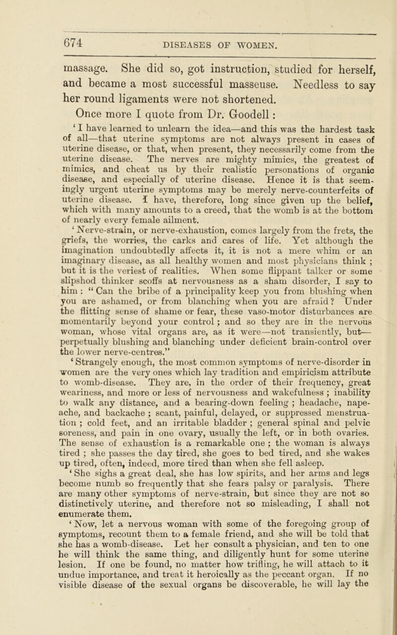 massage. She did so, got instruction, studied for herself, and became a most successful masseuse. Needless to say her round ligaments were not shortened. Once more I quote from Dr. Goodell: ‘ I have learned to unlearn the idea—and this was the hardest task of all—that uterine symptoms are not always present in cases of uterine disease, or that, when present, they necessarily come from the uterine disease. The nerves are mighty mimics, the greatest of mimics, and cheat us by their realistic personations of organic disease, and especially of uterine disease. Hence it is that seem- ingly urgent uterine symptoms may be merely nerve-counterfeits of uterine disease, I have, therefore, long since given up the belief, which with many amounts to a creed, that the womb is at the bottom of nearly every female ailment. ‘ Nerve-strain, or nerve-exhaustion, comes largely from the frets, the griefs, the worries, the carks and cares of life. Yet although the imagination undoubtedly affects it, it is not a mere whim or an imaginary disease, as all healthy women and most physicians think ; but it is the veriest of realities. When some flippant talker or some slipshod thinker scoffs at nervousness as a sham disorder, I say to him : “ Can the bribe of a principality keep you from blushing when you are ashamed, or from blanching when you are afraid? Under the flitting sense of shame or fear, these vaso-motor disturbances are momentarily beyond your control ; and so they are in the nervous woman, wThose vital organs are, as it wrere—not transiently, but— perpetually blushing and blanching under deficient brain-control over the lower nerve-centres.” ‘ Strangely enough, the most common symptoms of nerve-disorder in women are the very ones which lay tradition and empiricism attribute to wromb-disease. They are, in the order of their frequency, great weariness, and more or less of nervousness and wakefulness ; inability to walk any distance, and a bearing-down feeling ; headache, nape- ache, and backache ; scant, painful, delayed, or suppressed menstrua- tion ; cold feet, and an irritable bladder ; general spinal and pelvic soreness, and pain in one ovary, usually the left, or in both ovaries. The sense of exhaustion is a remarkable one ; the woman is always tired ; she passes the day tired, she goes to bed tired, and she wakes up tired, often, indeed, more tired than when she fell asleep. ‘ She sighs a great deal, she has low spirits, and her arms and legs become numb so frequently that she fears palsy or paralysis. There are many other symptoms of nerve-strain, but since they are not so distinctively uterine, and therefore not so misleading, I shall not enumerate them. ‘ Now, let a nervous woman with some of the foregoing group of symptoms, recount them to a female friend, and she will be told that she has a womb-disease. Let her consult a physician, and ten to one he will think the same thing, and diligently hunt for some uterine lesion. If one be found, no matter how trifling, he wrill attach to it undue importance, and treat it heroically as the peccant organ. If no visible disease of the sexual organs be discoverable, he will lay the