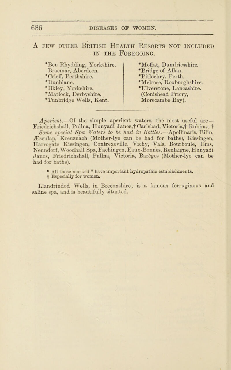 A FEW OTHER BRITISH HEALTH RESORTS NOT INCLUDED in the Foregoing. Aperient.—Of the simple aperient waters, the most useful are— Frieclrichshall, Pullna, Hunyadi Janos,+Carlsbad, Victoria,+ Rubinat.f Some special Spa Waters to be had in Bottles.—Apollinaris, Bilin, vEsculap, Kreuznach (Mother-lye can be had for baths), Kissingen, Harrogate Kissingen, Contrexeville, Vichy, Vais, Bourboule, Ems, Nenndorf, Woodhall Spa, Eachingen, Eaux-Bonnes, Renlaigne, Hunyadi Janos, Friedrichshall, Pullna, Victoria, Barbges (Mother-lye can be had for baths). * All those marked * have important hydropathic establishments, f Especially for women. Llandrindod Wells, in Breconshire, is a famous ferruginous and saline spa, and is beautifully situated. Ben Phydding, Yorkshire. Braemar, Aberdeen. *Crieff, Perthshire. Dunblane. Ilkley, Yorkshire. Matlock, Derbyshire. Tunbridge Wells, Kent. Moffat, Dumfriesshire. Bridge of Allan. Pitlochry, Perth. Melrose, Roxburghshire. Ulverstone, Lancashire. (Conishead Priory, Morecambe Bay).