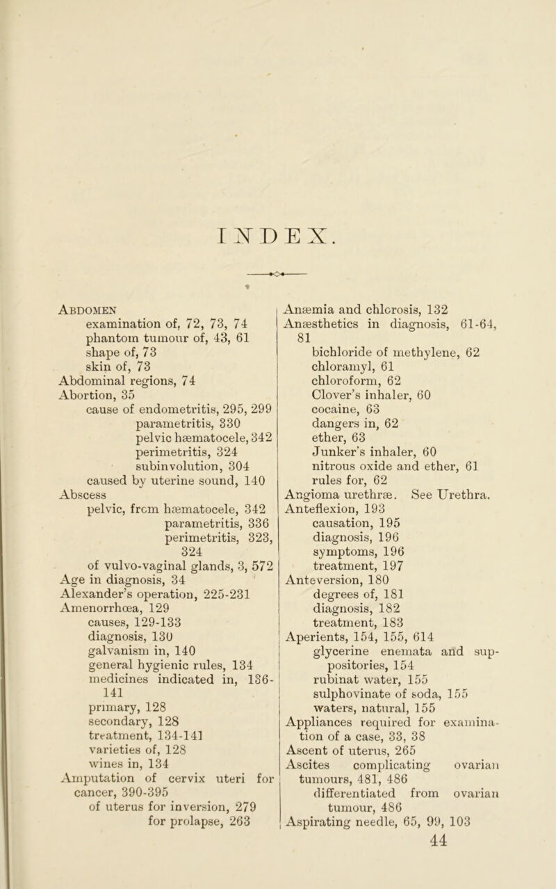 IIDEX. Abdomen examination of, 72, 73, 74 phantom tumour of, 43, 61 shape of, 73 skin of, 73 Abdominal regions, 74 Abortion, 35 cause of endometritis, 295, 299 parametritis, 330 pelvic hsematocele, 342 perimetritis, 324 subinvolution, 304 caused by uterine sound, 140 Abscess pelvic, from hsematocele, 342 parametritis, 336 perimetritis, 323, 324 of vulvo-vaginal glands, 3, 572 Age in diagnosis, 34 Alexander’s operation, 225-231 Amenorrhcea, 129 causes, 129-133 diagnosis, 130 galvanism in, 140 general hygienic rules, 134 medicines indicated in, 136- 141 primary, 128 secondary, 128 treatment, 134-141 varieties of, 128 wines in, 134 Amputation of cervix uteri for cancer, 390-395 of uterus for inversion, 279 for prolapse, 263 Anaemia and chlorosis, 132 Anaesthetics in diagnosis, 61-64, 81 bichloride of methylene, 62 chloramyl, 61 chloroform, 62 Clover’s inhaler, 60 cocaine, 63 dangers in, 62 ether, 63 Junker’s inhaler, 60 nitrous oxide and ether, 61 rules for, 62 Angioma urethrae. See Urethra. Anteflexion, 193 causation, 195 diagnosis, 196 symptoms, 196 treatment, 197 Anteversion, 180 degrees of, 181 diagnosis, 182 treatment, 183 Aperients, 154, 155, 614 glycerine enemata and sup- positories, 154 rubinat water, 155 ; sulphovinate of soda, 155 waters, natural, 155 Appliances required for examina- tion of a case, 33, 38 Ascent of uterus, 265 Ascites complicating ovarian tumours, 481, 486 differentiated from ovarian tumour, 486 Aspirating needle, 65, 99, 103 44