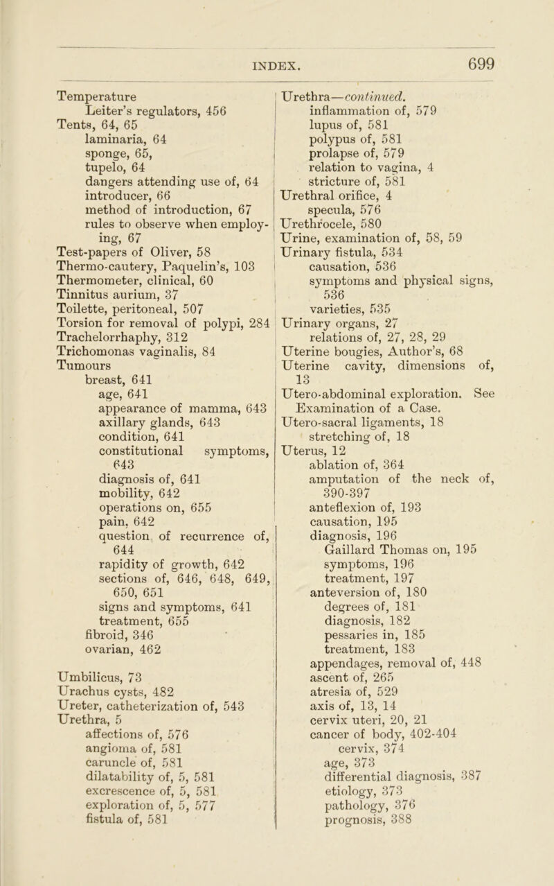 Temperature Leiter’s regulators, 456 Tents, 64, 65 laminaria, 64 sponge, 65, tupelo, 64 dangers attending use of, 64 introducer, 66 method of introduction, 67 rules to observe when employ- ing, 67 Test-papers of Oliver, 58 Thermo-cautery, Paquelin’s, 103 Thermometer, clinical, 60 Tinnitus aurium, 37 Toilette, peritoneal, 507 Torsion for removal of polypi, 284 Trachelorrhaphy, 312 Trichomonas vaginalis, 84 Tumours breast, 641 age, 641 appearance of mamma, 643 axillary glands, 643 condition, 641 constitutional symptoms, 643 diagnosis of, 641 mobility, 642 operations on, 655 pain, 642 question of recurrence of, 644 rapidity of growth, 642 sections of, 646, 648, 649, 650, 651 signs and symptoms, 641 treatment, 655 fibroid, 346 ovarian, 462 Umbilicus, 73 Urachus cysts, 482 Ureter, catheterization of, 543 Urethra, 5 affections of, 576 angioma of, 581 caruncle of, 581 dilatability of, 5, 581 excrescence of, 5, 581 exploration of, 5, 577 fistula of, 581 Urethra—continued. inflammation of, 579 lupus of, 581 polypus of, 581 prolapse of, 579 relation to vagina, 4 stricture of, 581 j Urethral orifice, 4 specula, 576 Urethrocele, 580 Urine, examination of, 58, 59 Urinary fistula, 534 causation, 536 symptoms and physical signs, 536 varieties, 535 Urinary organs, 27 relations of, 27, 28, 29 Uterine bougies, Author’s, 68 Uterine cavity, dimensions of, 13 Utero-abdominal exploration. See Examination of a Case. Utero-sacral ligaments, 18 stretching of, 18 Uterus, 12 ablation of, 364 amputation of the neck of, 390-397 anteflexion of, 193 causation, 195 diagnosis, 196 Gaillard Thomas on, 195 symptoms, 196 treatment, 197 anteversion of, 180 degrees of, 181 diagnosis, 182 pessaries in, 185 treatment, 183 appendages, removal of, 448 ascent of, 265 atresia of, 529 axis of, 13, 14 cervix uteri, 20, 21 cancer of body, 402-404 cervix, 374 age, 373 differential diagnosis, 387 etiology, 373 pathology, 376 prognosis, 388