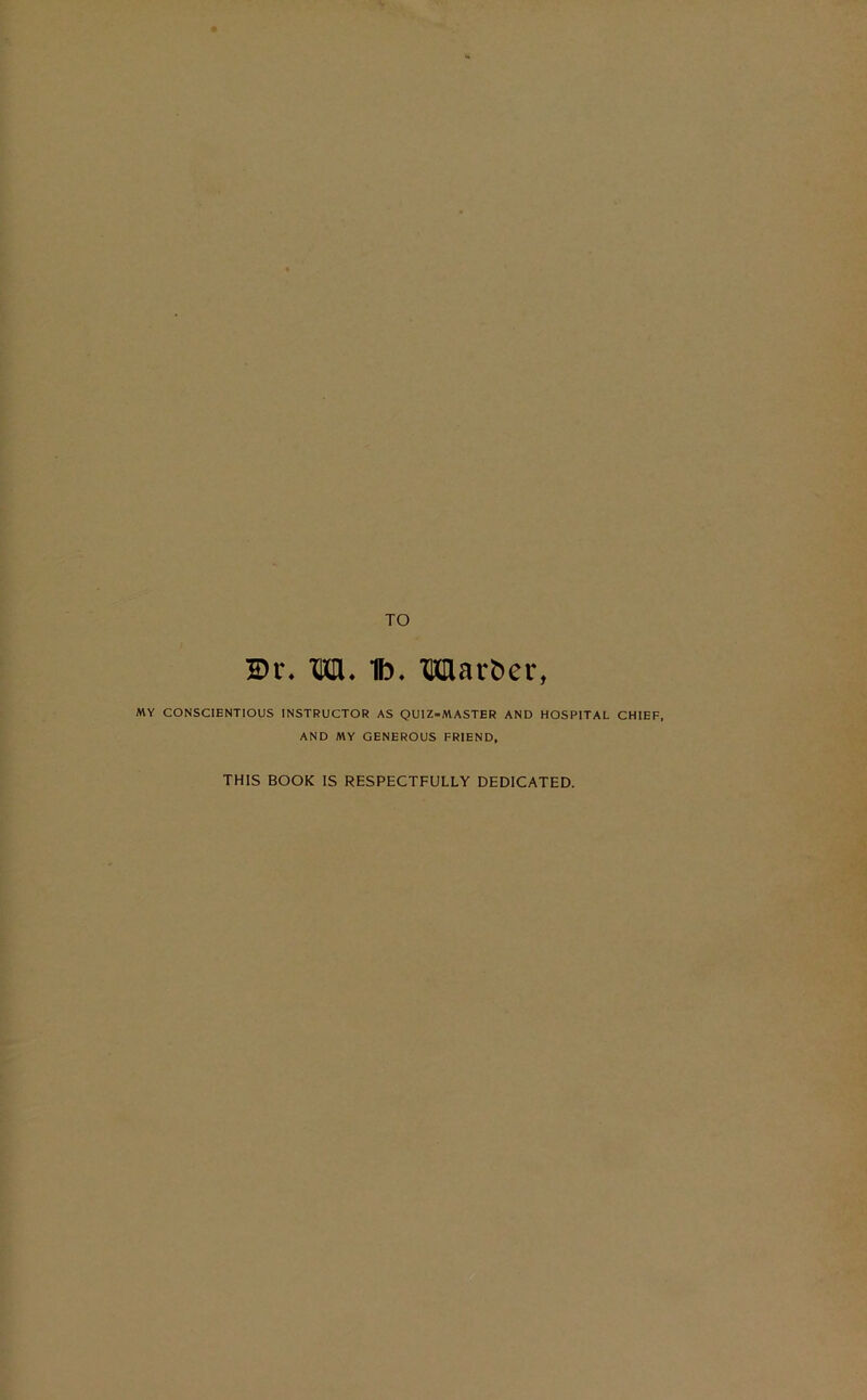 2>r. to. lb. TOavber, MY CONSCIENTIOUS INSTRUCTOR AS QUIZ=MASTER AND HOSPITAL CHIEF, AND MY GENEROUS FRIEND, THIS BOOK IS RESPECTFULLY DEDICATED.