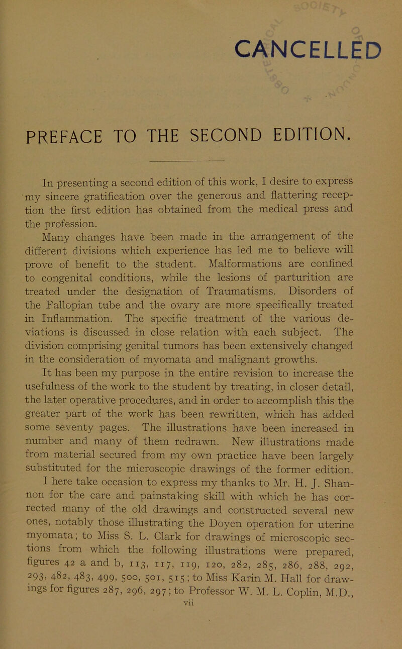 PREFACE TO THE SECOND EDITION. In presenting a second edition of this work, I desire to express my sincere gratification over the generous and flattering recep- tion the first edition has obtained from the medical press and the profession. Many changes have been made in the arrangement of the different divisions which experience has led me to believe will prove of benefit to the student. Malformations are confined to congenital conditions, while the lesions of parturition are treated under the designation of Traumatisms. Disorders of the Fallopian tube and the ovary are more specifically treated in Inflammation. The specific treatment of the various de- viations is discussed in close relation with each subject. The division comprising genital tumors has been extensively changed in the consideration of myomata and malignant growths. It has been my purpose in the entire revision to increase the usefulness of the work to the student by treating, in closer detail, the later operative procedures, and in order to accomplish this the greater part of the work has been rewritten, which has added some seventy pages. The illustrations have been increased in number and many of them redrawn. New illustrations made from material secured from my own practice have been largely substituted for the microscopic drawings of the former edition. I here take occasion to express my thanks to Mr. H. J. Shan- non for the care and painstaking skill with which he has cor- rected many of the old drawings and constructed several new ones, notably those illustrating the Doyen operation for uterine myomata; to Miss S. L. Clark for drawings of microscopic sec- tions from which the following illustrations were prepared, figures 42 a and b, 113, 117, 119, 120, 282, 285, 286, 288, 292, 293, 482, 483, 499, 500, 501, 515 ; to Miss Karin M. Hall for draw- ings for figures 287, 296, 297 ; to Professor W. M. L. Coplin, M.D.,