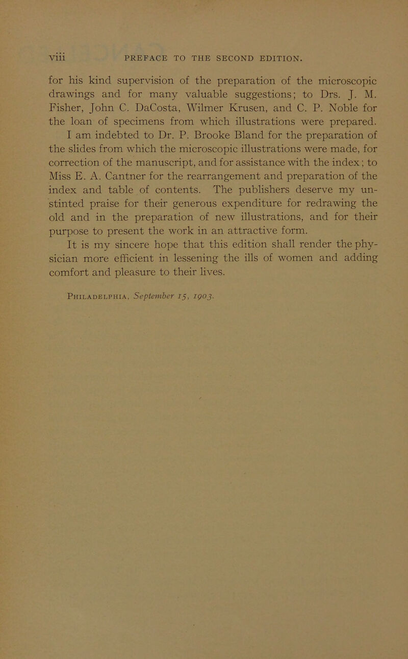 for his kind supervision of the preparation of the microscopic drawings and for many valuable suggestions; to Drs. J. M. Fisher, John C. DaCosta, Wilmer Krusen, and C. P. Noble for the loan of specimens from which illustrations were prepared. I am indebted to Dr. P. Brooke Bland for the preparation of the slides from which the microscopic illustrations were made, for correction of the manuscript, and for assistance with the index; to Miss E. A. Cantner for the rearrangement and preparation of the index and table of contents. The publishers deserve my un- stinted praise for their generous expenditure for redrawing the old and in the preparation of new illustrations, and for their purpose to present the work in an attractive form. It is my sincere hope that this edition shall render the phy- sician more efficient in lessening the ills of women and adding comfort and pleasure to their lives. Philadelphia, September 15, 1903.